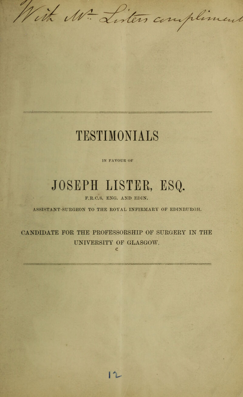 a**- TESTIMONIALS IN FAVOUR OF JOSEPH LISTER, ESQ. F.R.C.S. ENG. AND EDIN. ASSISTANT-SURGEON TO THE ROYAL INFIRMARY OF EDINBURGH. CANDIDATE FOR THE PROFESSORSHIP OF SURGERY IN THE UNIVERSITY OF GLASGOW, c IV