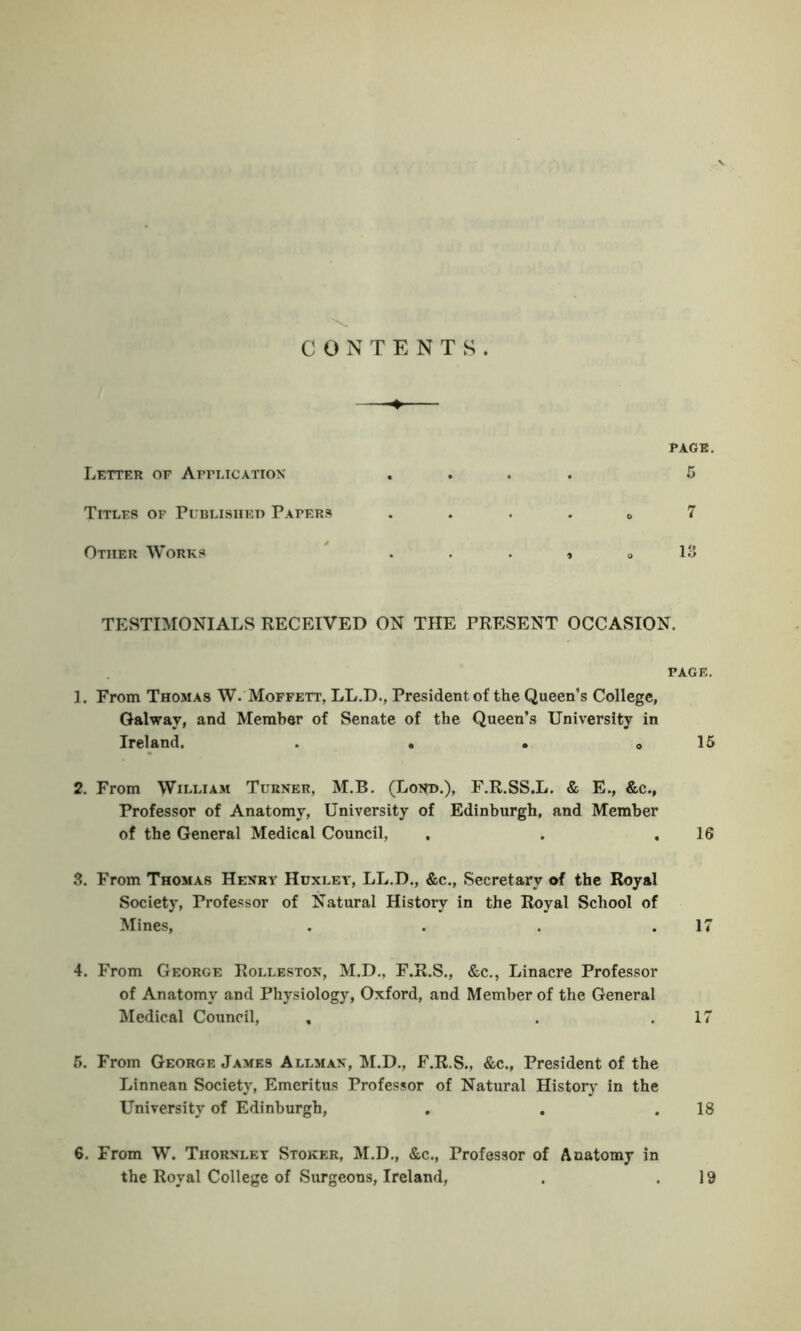 CONTENTS* PAGE. Letter of Application .... 5 Titles of Published Papers „ 7 Other Works . . » 0 13 TESTIMONIALS RECEIVED ON THE PRESENT OCCASION. PAGE. 1. From Thomas W. Moffett, LL.D., President of the Queen’s College, Galway, and Member of Senate of the Queen’s University in Ireland. . • . 0 15 2. From William Turner, M.B. (Lot*b.), F.R.SS.L. & E., &c., Professor of Anatomy, University of Edinburgh, and Member of the General Medical Council, . . .16 3. From Thomas Henry Huxley, LL.D., &c., Secretary of the Royal Society, Professor of Natural History in the Royal School of Mines, . . . .17 4. From George Rolleston, M.D., F.R.S., &c., Linacre Professor of Anatomy and Physiology, Oxford, and Member of the General Medical Council, , . .17 5. From George James Allman, M.D., F.R.S., &c., President of the Linnean Society, Emeritus Professor of Natural History in the University of Edinburgh, . . .18 6. From W. Thornlet Stoker, M.D., &c., Professor of Anatomy in the Royal College of Surgeons, Ireland, . .19