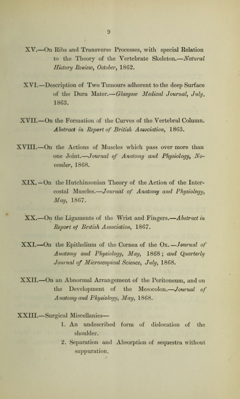 XV. —On Ribs and Transverse Processes, with special Relation to the Theory of the Vertebrate Skeleton.—Natural History Review, October, 1862. XVI. —Description of Two Tumours adherent to the deep Surface of the Dura Mater.—Glasgow Medical Journal, July, 1863. XVII.—On the Formation of the Curves of the Vertebral Column. Abstract in Report of British Association, 1863. XVIII.—On the Actions of Muscles which pass over more than one Joint.—Journal of Anatomy and Physiology, No- vember, 1868. XIX. — On the Hutchinsonian Theory of the Action of the Inter- costal Muscles.—Journal of Anatomy and Physiology, May, 1867. XX.—On the Ligaments of the Wrist and Fingers.—Abstract in Report of British Association, 1867. XXI. —On the Epithelium of the Cornea of the Ox.—Journal of Anatomy and Physiology, May, 1868; and Quarterly Journal of Microscopical Science, July, 1868. XXII. —On an Abnormal Arrangement of the Peritoneum, and on the Development of the Mesocolon.—Journal of Anatomy and Physiology, May, 1868. XXIII.—Surgical Miscellanies— 1. An undescribed form of dislocation of the shoulder. 2. Separation and Absorption of sequestra without suppuration.