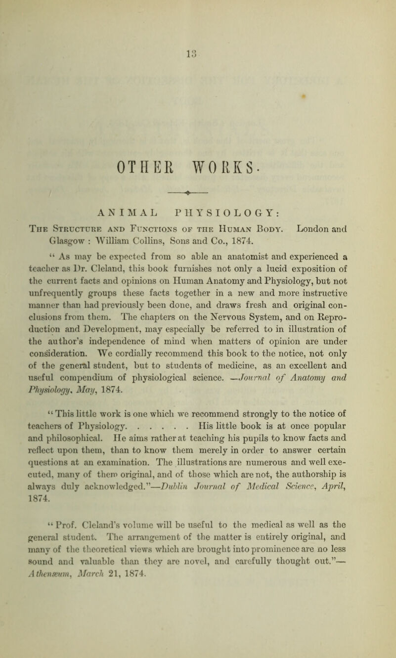 OTHER Works- animal PHYSIOLOGY: The StPwUcture and Functions of tiie Human Body. London and Glasgow : William Collins, Sons and Co., 1874. “ As may be expected from so able an anatomist and experienced a teacher as Hr. Cleland, this book furnishes not only a lucid exposition of the current facts and opinions on Human Anatomy and Physiology, but not unfrequently groups these facts together in a new and more instructive manner than had previously been done, and draws fresh and original con- clusions from them. The chapters on the Nervous System, and on Repro- duction and Development, may especially be referred to in illustration of the author’s independence of mind when matters of opinion are under consideration. We cordially recommend this book to the notice, not only of the general student, but to students of medicine, as an excellent and useful compendium of physiological science. —Journal of Anatomy and Physiology, May, 1874. “ This little work is one which we recommend strongly to the notice of teachers of Physiology His little book is at once popular and philosophical. He aims rather at teaching his pupils to know facts and reflect upon them, than to know them merely in order to answer certain questions at an examination. The illustrations are numerous and well exe- cuted, many of them original, and of those which are not, the authorship is always duly acknowledged.”—Dublin Journal of Medical Science, April, 1874. “ Prof. Cleland's volume will be useful to the medical as well as the general student. The arrangement of the matter is entirely original, and many of the theoretical views which are brought into prominence are no less sound and valuable than they are novel, and carefully thought out.”— Athenaeum, March 21, 1874.