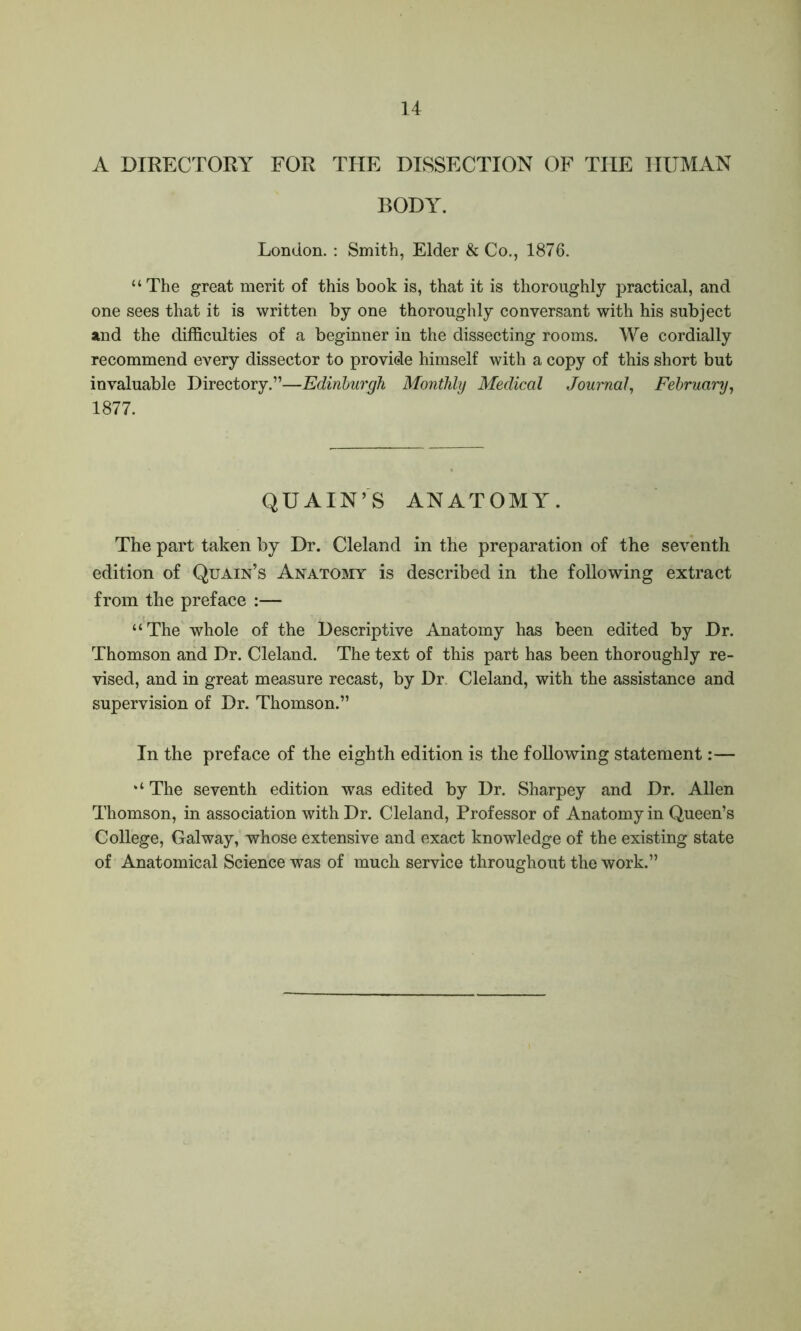 A DIRECTORY FOR THE DISSECTION OF THE HUMAN BODY. London. : Smith, Elder & Co., 1876. “The great merit of this book is, that it is thoroughly practical, and one sees that it is written by one thoroughly conversant with his subject and the difficulties of a beginner in the dissecting rooms. We cordially recommend every dissector to provide himself with a copy of this short but invaluable Directory.”—Edinburgh Monthly Medical Journal, February, 1877. QUAIN’S ANATOMY. The part taken by Dr. Cleland in the preparation of the seventh edition of Quain’s Anatomy is described in the following extract from the preface :— “The whole of the Descriptive Anatomy has been edited by Dr. Thomson and Dr. Cleland. The text of this part has been thoroughly re- vised, and in great measure recast, by Dr Cleland, with the assistance and supervision of Dr. Thomson.” In the preface of the eighth edition is the following statement:— “ The seventh edition was edited by Dr. Sharpey and Dr. Allen Thomson, in association with Dr. Cleland, Professor of Anatomy in Queen’s College, Galway, whose extensive and exact knowledge of the existing state of Anatomical Science was of much service throughout the work.”