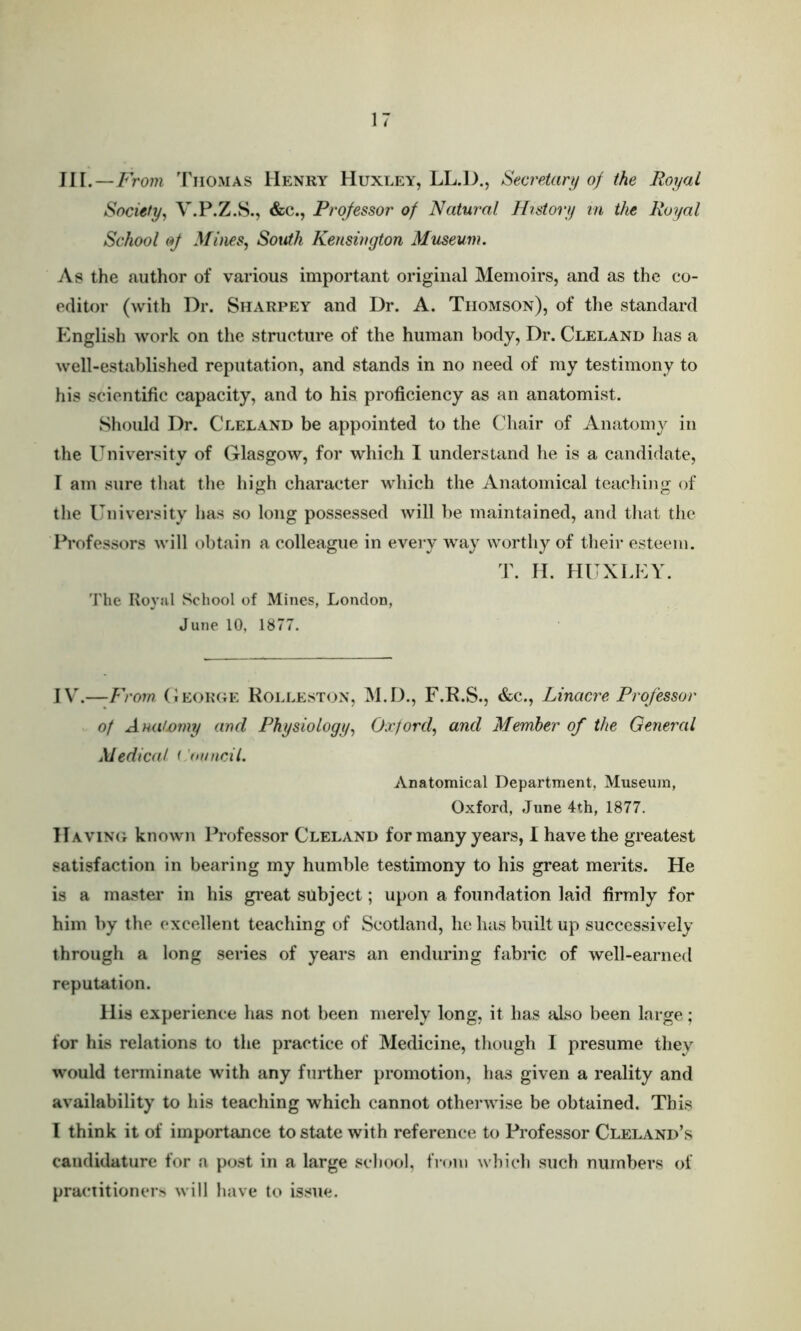 Ill.—JF rom Thomas Henry Huxley, LL.])., Secretary of the Royal Society, V.P.Z.S., &c., Professor of Natural History in the Royal School of Mines, South Kensington Museum. As the author of various important original Memoirs, and as the co- editor (with Dr. Sharpey and Dr. A. Thomson), of the standard English work on the structure of the human body, Dr. Cleland has a well-established reputation, and stands in no need of my testimony to his scientific capacity, and to his proficiency as an anatomist. Should Dr. Cleland be appointed to the Chair of Anatomy in the University of Glasgow, for which I understand he is a candidate, I am sure that the high character which the Anatomical teaching of the University lias so long possessed will be maintained, and that the Professors will obtain a colleague in every way worthy of their esteem. T. H. HUXLEY. The Roj’ul School of Mines, London, June 10, 1877. IV— F 'rom. George Rolleston, M.D., F.R.S., &c., Linacre Professor of Anatjomy artel Physiology, Oxford, and Member of the General Medical i 'mncil. Anatomical Department, Museum, Oxford, June 4th, 1877. Having known Professor Cleland for many years, I have the greatest satisfaction in bearing my humble testimony to his great merits. He is a master in his great subject; upon a foundation laid firmly for him by the excellent teaching of Scotland, he has built up successively through a long series of years an enduring fabric of well-earned reputation. His experience has not been merely long, it has also been large; for his relations to the practice of Medicine, though I presume they would terminate with any further promotion, has given a reality and availability to his teaching which cannot otherwise be obtained. This I think it of importance to state with reference to Professor Cleland’s candidature for a post in a large school, from which such numbers of practitioners will have to issue.