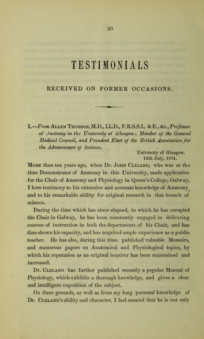 TESTIMONIALS RECEIVED ON FORMER OCCASIONS. I.—From Allen Thomson,M.D., LL.D., F.R.S.S.L. &E., &c., Professor of Anatomy in the University of Glasgow; Member of the General Medical Council, and President Elect of the British Association for the Advancement of Science. University of Glasgow, 13th July, 1874. More than ten years ago, when Dr. John Cleland, who was at the time Demonstrator of Anatomy in this University, made application for the Chair of Anatomy and Physiology in Queen’s College, Galway, I bore testimony to his extensive and accurate knowledge of Anatomy^ and to his remarkable ability for original research in that branch of science. During the time which has since elapsed, in which he has occupied the Chair in Galway, he has been constantly engaged in delivering courses of instruction in both the departments of his Chair, and has thus shown his capacity, and has acquired ample experience as a public teacher. He has also, during this time, published valuable Memoirs, and numerous papers on Anatomical and Physiological topics, by which his reputation as an original inquirer has been maintained and increased. Dr. Cleland has further published recently a popular Manual of Physiology, which exhibits a thorough knowledge, and gives a clear and intelligent exposition of the subject. On these grounds, as well as from my long personal knowledge of Dr. Cleland’s ability and character, I feel assured that he is not only