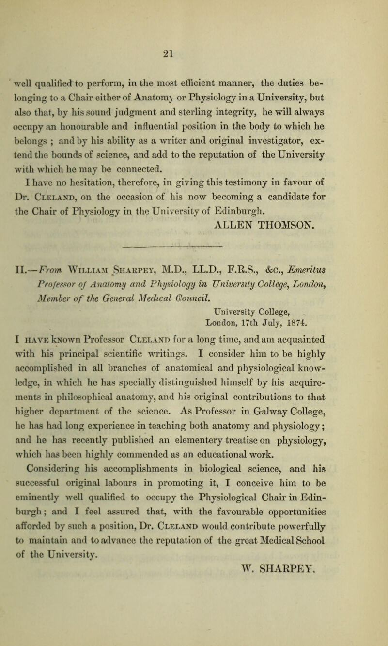 well qualified to perform, in the most efficient manner, the duties be- longing to a Chair either of Anatom) or Physiology in a University, but also that, by his sound judgment and sterling integrity, he will always occupy an honourable and influential position in the body to which he belongs ; and by his ability as a writer and original investigator, ex- tend the bounds of science, and add to the reputation of the University with which he may be connected. I have no hesitation, therefore, in giving this testimony in favour of Dr. Cleland, on the occasion of his now becoming a candidate for the Chair of Physiology in the University of Edinburgh. ALLEN THOMSON. II.—From William Siiarpey, M.D., LL.D., F.R.S., &c., Emeritus Professor oj Anatomy and Physiology in University College, London, Member of the General Medical Council. University College, London, 17th July, 1874. I have kxown Professor Cleland for a long time, and am acquainted with his principal scientific writings. I consider him to be highly accomplished in all branches of anatomical and physiological know- ledge, in which he has specially distinguished himself by his acquire- ments in philosophical anatomy, and his original contributions to that higher department of the science. As Professor in Galway College, he has had long experience in teaching both anatomy and physiology; and he has recently published an elementery treatise on physiology, which has been highly commended as an educational work. Considering his accomplishments in biological science, and his successful original labours in promoting it, I conceive him to be eminently well qualified to occupy the Physiological Chair in Edin- burgh ; and I feel assured that, with the favourable opportunities afforded by such a position, Dr. Cleland would contribute powerfully to maintain and to advance the reputation of the great Medical School of the University. W. SHARPEY.