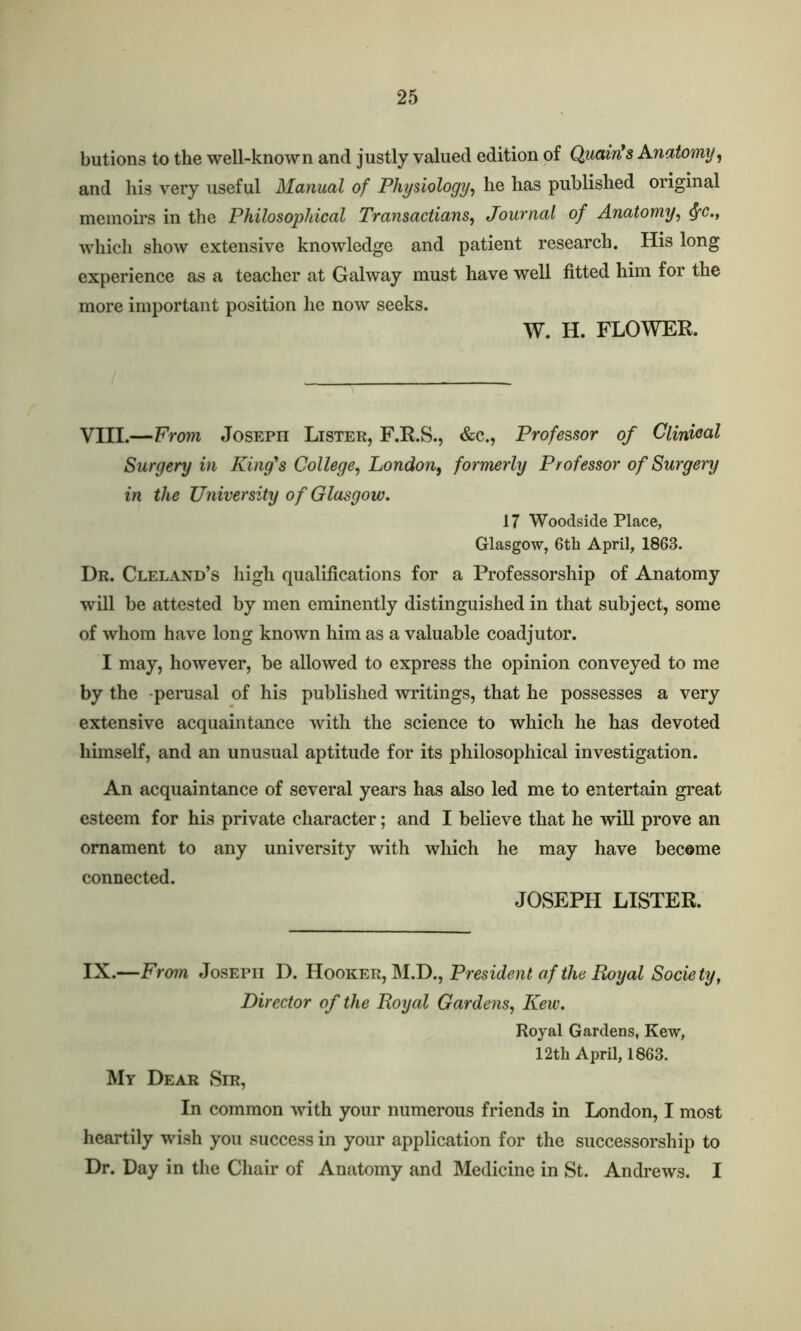 butions to the well-known and justly valued edition of Quaint $ Anatomy, and his very useful Manual of Physiology, he has published original memoirs in the Philosophical Transactians, Journal of Anatomy, fyc.t which show extensive knowledge and patient research. His long experience as a teacher at Galway must have well fitted him for the more important position he now seeks. W. H. FLOWER. VIII.—From Joseph Lister, F.R.S., &c., Professor of Clinical Surgery in King's College, London, formerly Professor of Surgery in the University of Glasgow. 17 Woodside Place, Glasgow, 6th April, 1863. Dr. Cleland’s high qualifications for a Professorship of Anatomy will be attested by men eminently distinguished in that subject, some of whom have long known him as a valuable coadjutor. I may, however, be allowed to express the opinion conveyed to me by the -perusal of his published writings, that he possesses a very extensive acquaintance with the science to which he has devoted himself, and an unusual aptitude for its philosophical investigation. An acquaintance of several years has also led me to entertain great esteem for his private character; and I believe that he will prove an ornament to any university with which he may have become connected. JOSEPH LISTER. IX.—From Joseph D. Hooker, M.DPresident af the Royal Society, Director of the Royal Gardens, Kew. Royal Gardens, Kew, 12th April, 1863. My Dear Sir, In common with your numerous friends in London, I most heartily wish you success in your application for the successorship to Dr. Day in the Chair of Anatomy and Medicine in St. Andrews. I