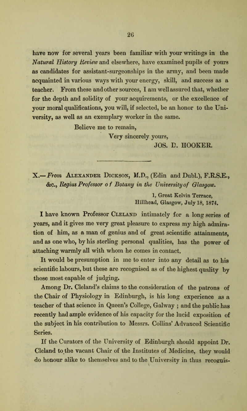 have now for several years been familiar with your writings in the Natural History Review and elsewhere, have examined pupils of yours as candidates for assistant-surgeonships in the army, and been made acquainted in various ways with your energy, skill, and success as a teacher. From these and other sources, I am well assured that, whether for the depth and solidity of your acquirements, or the excellence of your moral qualifications, you will, if selected, be an honor to the Uni- versity, as well as an exemplary worker in the same. Believe me to remain, Very sincerely yours, JOS. D. HOOKER. X.~From Alexander Dickson, M.D., (Edin and Dubl.), F.R.S.E., &c., Regius Professor of Botany in the University of Glasgow. 1, Great Kelvin Terrace, Hillhead, Glasgow, July 18, 1874. I have known Professor Cleland intimately for a long series of years, and it gives me very great pleasure to express my high admira- tion of him, as a man of genius and of great scientific attainments, and as one who, by his sterling personal qualities, has the power of attaching warmly all with whom he comes in contact. It would be presumption in me to enter into any detail as to his scientific labours, but these are recognised as of the highest quality by those mosteapable of judging. Among Dr. Cleland’s claims to the consideration of the patrons of the Chair of Physiology in Edinburgh, is his long experience as a teacher of that science in Queen’s College, Galway ; and the public has recently had ample evidence of his capacity for the lucid exposition of the subject in his contribution to Messrs. Collins’ Advanced Scientific Series. If the Curators of the University of Edinburgh should appoint Dr. Cleland to the vacant Chair of the Institutes of Medicine, they would do honour alike to themselves and to the University in thus recoenis-