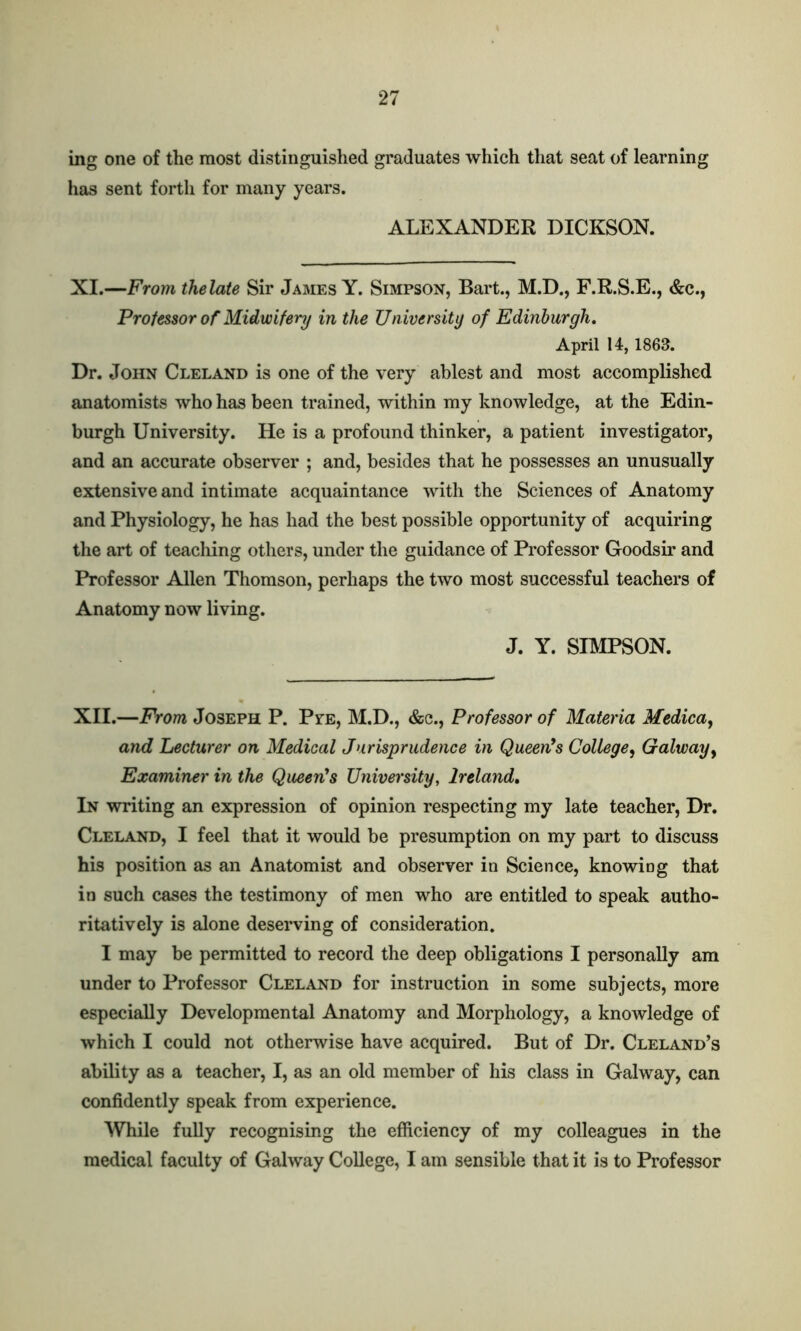 mg one of the most distinguished graduates which that seat of learning has sent forth for many years. ALEXANDER DICKSON. XI.—From thelate Sir James Y. Simpson, Bart., M.D., F.R.S.E., &c., Professor of Midwifery in the University of Edinburgh. April 14, 1863. Dr. John Cleland is one of the very ablest and most accomplished anatomists who has been trained, within my knowledge, at the Edin- burgh University. He is a profound thinker, a patient investigator, and an accurate observer ; and, besides that he possesses an unusually extensive and intimate acquaintance with the Sciences of Anatomy and Physiology, he has had the best possible opportunity of acquiring the art of teaching others, under the guidance of Professor Goodsir and Professor Allen Thomson, perhaps the two most successful teachers of Anatomy now living. J. Y. SIMPSON. XII.—From Joseph P. Pve, M.D., &c., Professor of Materia Medica, and Lecturer on Medical Jurisprudence in Queen's College, Galway, Examiner in the Queen's University, Ireland. In writing an expression of opinion respecting my late teacher, Dr. Cleland, I feel that it would be presumption on my part to discuss his position as an Anatomist and observer in Science, knowing that in such cases the testimony of men who are entitled to speak autho- ritatively is alone deserving of consideration. I may be permitted to record the deep obligations I personally am under to Professor Cleland for instruction in some subjects, more especially Developmental Anatomy and Morphology, a knowledge of which I could not otherwise have acquired. But of Dr. Cleland’s ability as a teacher, I, as an old member of his class in Galway, can confidently speak from experience. While fully recognising the efficiency of my colleagues in the medical faculty of Galway College, I am sensible that it is to Professor