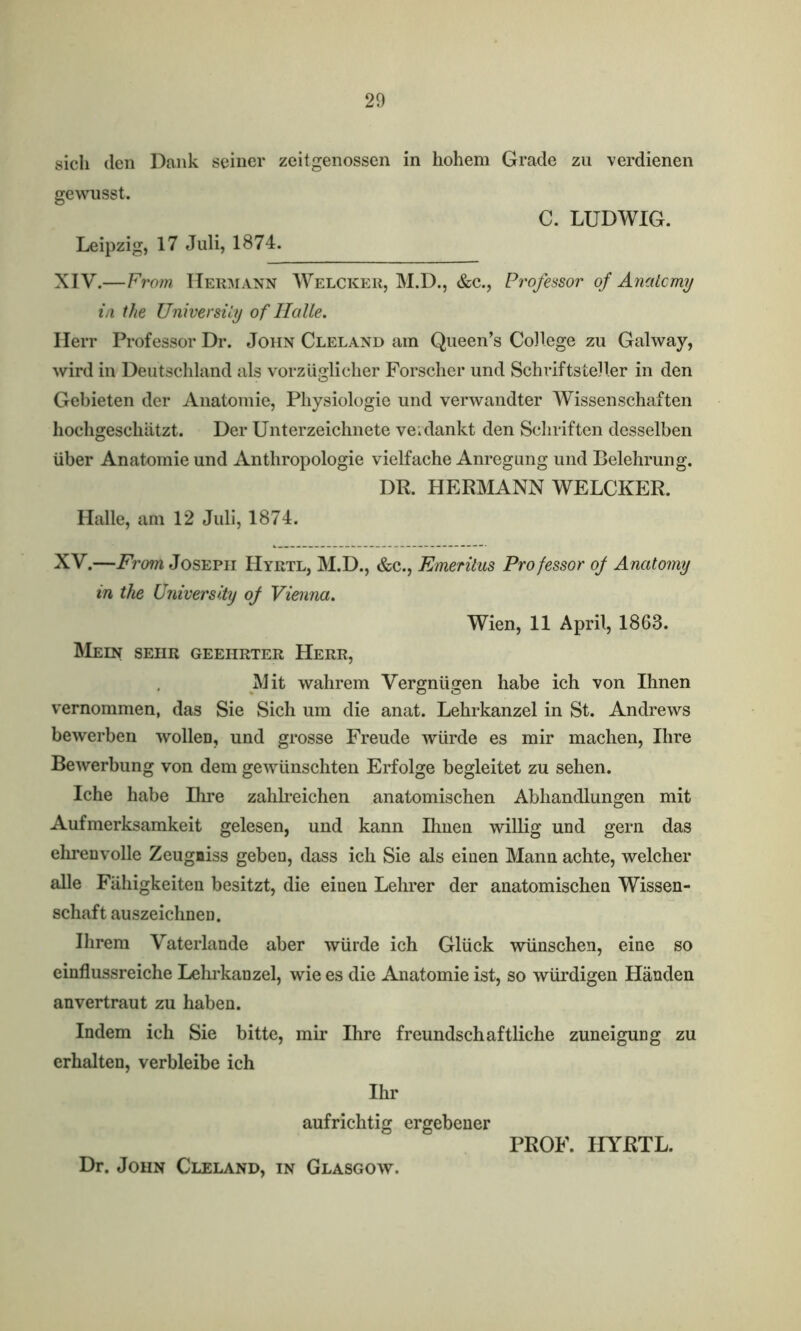 sicli den Dank seiner zeitgenossen in hohem Grade zu verdienen gewnsst. C. LUDWIG. Leipzig, 17 Juli, 1874. XIV.—From Hermann Welcker, M.D., &c., Professor of Anatomy in the University of Halle. Herr Professor Dr. John Cleland am Queen’s College zu Galway, wird in Deutschland als vorziiglicher Forscher und Schriftsteller in den Gebieten der Anatomie, Physiologie und verwandter Wissenschaften hochgeschatzt. Der Unterzeichnete veidankt den Scliriften desselben liber Anatomie und Anthropologie vielfache Anregung und Belehrung. DR. HERMANN WELCKER. Halle, am 12 Juli, 1874. XV.—From Joseph Hyrtl, M.D., &c., Emeritus Professor of Anatomy in the University of Vienna. Wien, 11 April, 1863. Mein sehr geehrter Herr, Mit wahrem Vergniigen habe ich von Ilmen vernommen, das Sie Sich um die anat. Lehrkanzel in St. Andrews bewerben wollen, und grosse Freude wiirde es mir machen, Ihre Bewerbung von dem gewiinschten Erfolge begleitet zu sehen. Iche habe Hire zahlreichen anatomischen Abhandlungen mit Aufmerksamkeit gelesen, und kann Ihnen willig und gern das ehrenvolle Zeugniss geben, dass ich Sie als einen Mann achte, welcher alle Fiihigkeiten besitzt, die einen Lehrer der anatomischen Wissen- schaft auszeichnen. Ihrem Vaterlande aber wiirde ich Gluck wiinschen, eine so einflussreiche Lehrkanzel, wie es die Anatomie ist, so wiirdigen Handen anvertraut zu haben. Indem ich Sie bitte, mir Ihre freundschaftliche zuneigung zu erhalten, verbleibe ich Ihr aufrichtig ergebener Dr. John Cleland, in Glasgow. PROF. HYRTL.