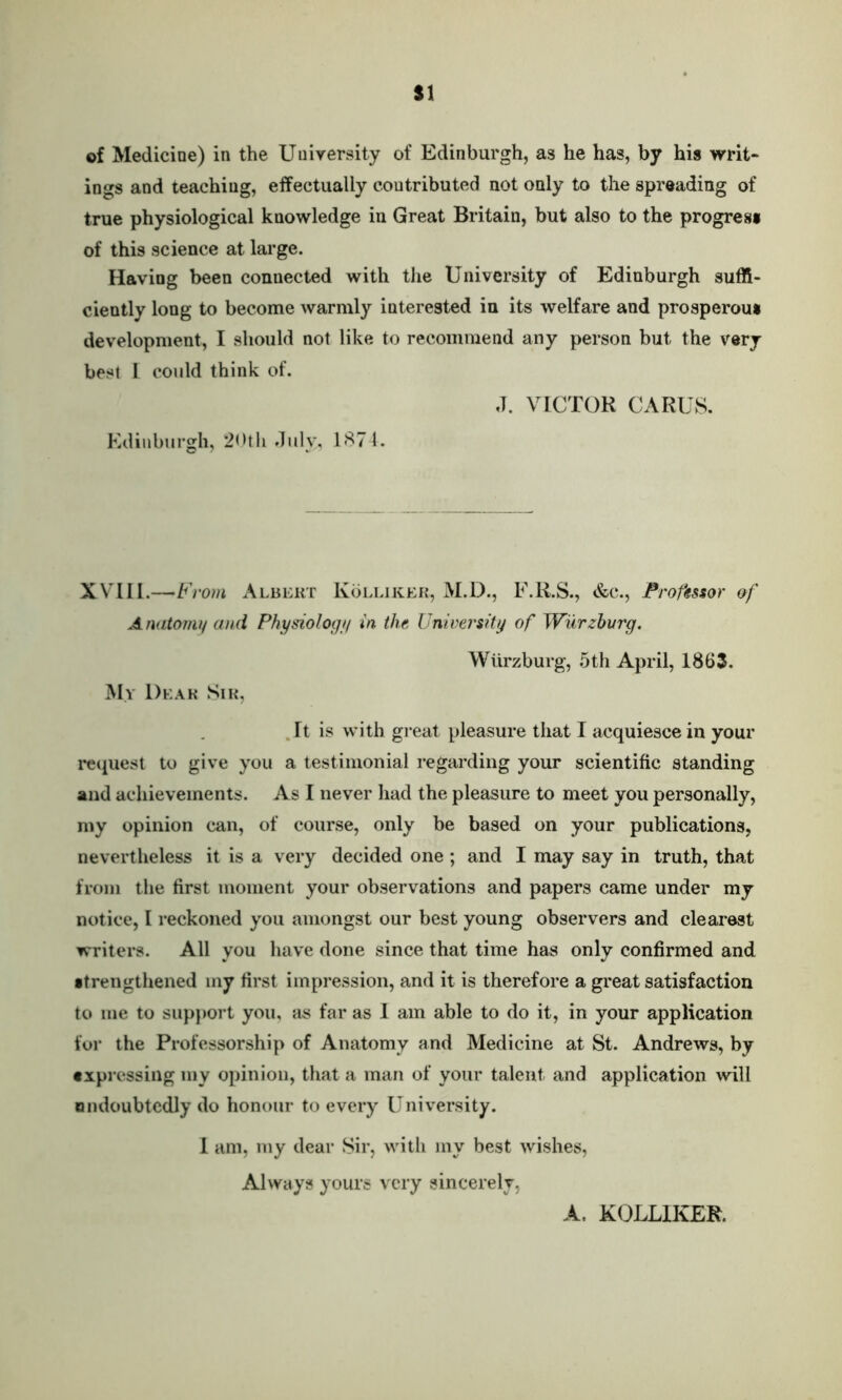 $1 of Medicine) in the University of Edinburgh, as he has, by his writ- ings and teaching, effectually contributed not only to the spreading of true physiological knowledge in Great Britain, but also to the progress of this science at large. Having been connected with the University of Edinburgh suffi- ciently long to become warmly interested in its welfare and prosperous development, I should not like to recommend any person but the very best L could think of. J. VICTOR CARUS. Edinburgh, 20th July, 1874. XVIII.—F rom Albert Kolliker, M.D., F.R.S., &c., Professor of Anatomy and Physiology in the University of Wurzburg. Wurzburg, 5th April, 1863. My Dear Sir, It is with great pleasure that I acquiesce in your request to give you a testimonial regarding your scientific standing and achievements. As I never had the pleasure to meet you personally, my opinion can, of course, only be based on your publications, nevertheless it is a very decided one ; and I may say in truth, that from the first moment your observations and papers came under my notice, I reckoned you amongst our best young observers and clearest writers. All you have done since that time has only confirmed and •trengthened my first impression, and it is therefore a great satisfaction to me to support you, as far as I am able to do it, in your application for the Professorship of Anatomy and Medicine at St. Andrews, by expressing my opinion, that a man of your talent and application will ondoubtcdly do honour to every University. 1 am, my dear Sir, with my best wishes, Always yours very sincerely, A. KOLLIKER.