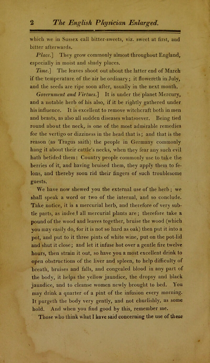 which we in Sussex call bitter-sweets, viz. sweet at first, and bitter afterwards. Place.] They grow commonly almost throughout England, especially in moist and shady places. Time.] The leaves shoot out about the latter end of March if the temperature of the air be ordinary; it flowereth in July, and the seeds are ripe soon after, usually in the next month. Government and Virtues.] It is under the planet Mercury, and a notable herb of his also, if it be rightly gathered under his influence. It is excellent to remove witchcraft both in men and beasts, as also all sudden diseases whatsoever. Being tied round about the neck, is one of the most admirable remedies for the vertigo or dizziness in the head that is; and that is the reason (as Tragus saith) the people in Germany commonly hang it about their cattle’s necks, when they fear any such evil hath betided them: Country people commonly use to take the berries of it, and having bruised them, they apply them to fe- lons, and thereby soon rid their fingers of such troublesome guests. We have now shewed you the external use of the herb; we shall speak a word or two of the internal, and so conclude. Take notice, it is ft mercurial herb, and therefore of very sub- tle parts, as indee 1 all mercurial plants are; therefore take a pound of the wood and leaves together, bruise the wood (which you may easily do, for it is not so hard as oak) then put it into a pot, and put to it three pints of white wine, put on the pot-lid and shut it close; and let it infuse hot over a gentle fire twelve hours, then strain it out, so have you a most excellent drink to open obstructions of the liver and spleen, to help difficulty of breath, bruises and falls, and congealed blood in any part of the body, it helps the yellow jaundice, the dropsy and black jaundice, and to cleanse women newly brought to bed. You may drink a qnarter of a pint of the infusion every morning. It purgelh the body very gently, and not churlishly, as some hold. And when you find good by this, remember me. Those who think what I have said concerning the use of these