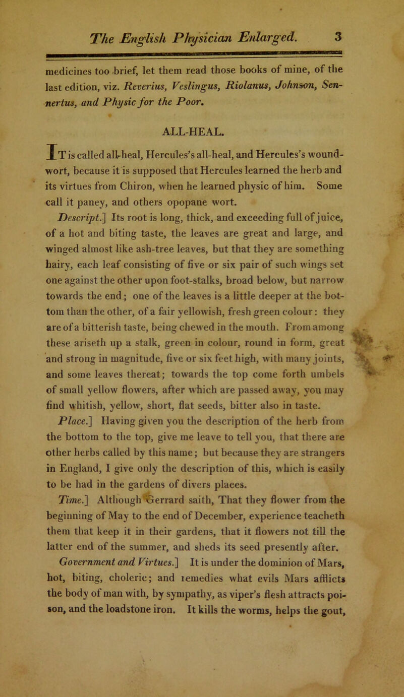 medicines too brief, let them read those books of mine, of the last edition, viz. Reverius, Veslingus, Riolanus, Johnson, Sen- nertus, and Physic for the Poor. ALL-HEAL. It is called all-heal, Hercules’s all-heal, and Hercules’s wound- wort, because it is supposed that Hercules learned the herb and its virtues from Chiron, when he learned physic of him. Some call it paney, and others opopane wort. Descript.] Its root is long, thick, and exceeding full of juice, of a hot and biting taste, the leaves are great and large, and winged almost like ash-tree leaves, but that they are something hairy, each leaf consisting of five or six pair of such wings set one against the other upon foot-stalks, broad below, but narrow towards the end; one of the leaves is a little deeper at the bot- tom than the other, of a fair yellowish, fresh green colour: they are of a bitterish taste, being chewed in the mouth. From among these ariseth up a stalk, green in colour, round in form, great and strong in magnitude, five or six feet high, with many joints, and some leaves thereat; towards the top come forth umbels of small yellow flowers, after which are passed away, you may find whitish, yellow, short, flat seeds, bitter also in taste. Place.] Having given you the description of the herb from the bottom to the top, give me leave to tell you, that there are other herbs called by this name; but because they are strangers in England, I give only the description of this, which is easily to be had in the gardens of divers places. Time.] Although Gerrard saith, That they flower from the beginning of May to the end of December, experience teacheth them that keep it in their gardens, that it flowers not till the latter end of the summer, aud sheds its seed presently after. Government and Virtues.] It is under the dominion of Mars, hot, biting, choleric; and lemedies what evils Mars afflicts the body of man with, by sympathy, as viper’s flesh attracts poi- son, and the loadstone iron. It kills the worms, helps the gout.