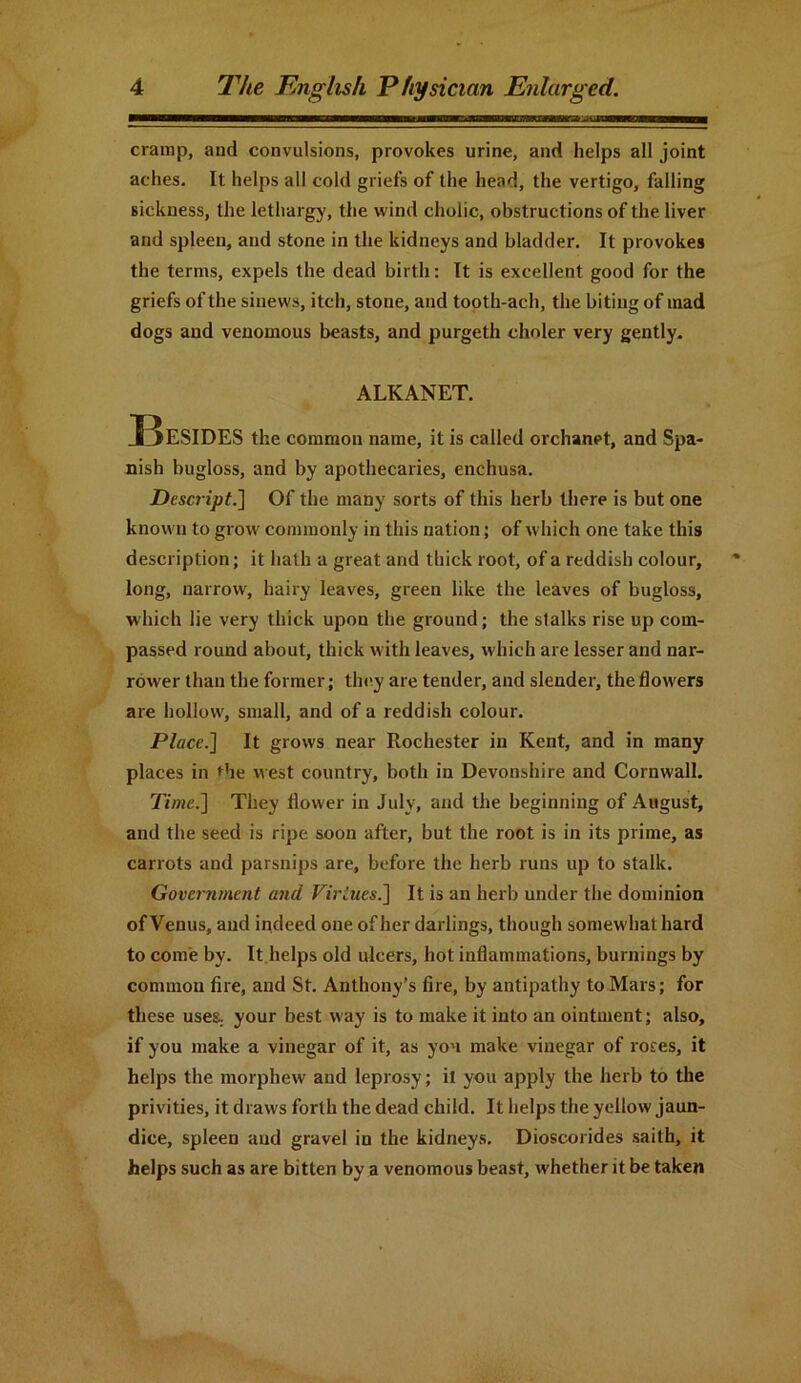 cramp, and convulsions, provokes urine, and helps all joint aches. It helps all cold griefs of the head, the vertigo, falling sickness, the lethargy, the wind cholic, obstructions of the liver and spleen, and stone in the kidneys and bladder. It provokes the terms, expels the dead birth: It is excellent good for the griefs of the sinews, itch, stone, and tooth-ach, the biting of mad dogs and venomous beasts, and purgeth choler very gently. ALKANET. Besides the common name, it is called orchanpt, and Spa- nish bugloss, and by apothecaries, enchusa. Descript.] Of the many sorts of this herb there is but one known to grow commonly in this nation; of which one take this description; it hath a great and thick root, of a reddish colour, long, narrow, hairy leaves, green like the leaves of buglos3, which lie very thick upon the ground; the stalks rise up com- passed round about, thick with leaves, which are lesser and nar- rower than the former; they are tender, and slender, the flowers are hollow, small, and of a reddish colour. Place.] It grows near Rochester in Kent, and in many places in the west country, both in Devonshire and Cornwall. Time.] They flower in July, and the beginning of August, and the seed is ripe soon after, but the root is in its prime, as carrots and parsnips are, before the herb runs up to stalk. Government and Virtues.] It is an herb under the dominion of Venus, and indeed one of her darlings, though somewhat hard to come by. It helps old ulcers, hot inflammations, burnings by common fire, and St. Anthony’s fire, by antipathy to Mars; for these uses, your best way is to make it into an ointment; also, if you make a vinegar of it, as yon make vinegar of roses, it helps the morphew and leprosy; it you apply the herb to the privities, it draws forth the dead child. It helps the yellow jaun- dice, spleen and gravel in the kidneys. Dioscorides saith, it helps such as are bitten by a venomous beast, whether it be taken