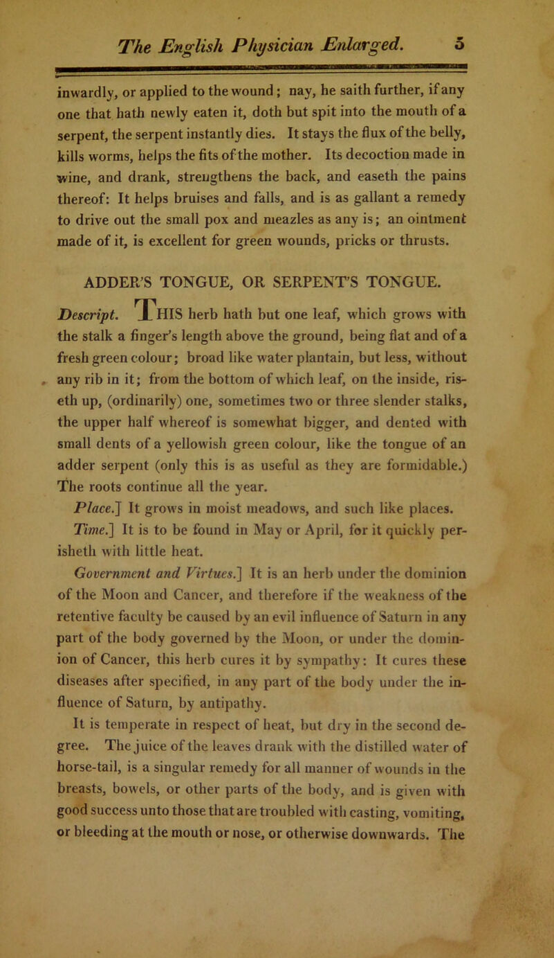 inwardly, or applied to the wound; nay, he saith further, if any one that hath newly eaten it, doth but spit into the mouth of a serpent, the serpent instantly dies. It stays the flux of the belly, kills worms, helps the fits of the mother. Its decoction made in wine, and drank, strengthens the back, and easeth the pains thereof: It helps bruises and falls, and is as gallant a remedy to drive out the small pox and meazles as any is; an ointment made of it, is excellent for green wounds, pricks or thrusts. ADDER’S TONGUE, OR SERPENT’S TONGUE. Descript. ^ HIS herb hath but one leaf, which grows with the stalk a finger’s length above the ground, being flat and of a fresh green colour; broad like water plantain, but less, without , any rib in it; from the bottom of which leaf, on the inside, ris- eth up, (ordinarily) one, sometimes two or three slender stalks, the upper half whereof is somewhat bigger, and dented with small dents of a yellowish green colour, like the tongue of an adder serpent (only this is as useful as they are formidable.) The roots continue all the year. Place.J It grows in moist meadows, and such like places. Time.] It is to be found in May or April, for it quickly per- ishetli with little heat. Government and Virtues.] It is an herb under the dominion of the Moon and Cancer, and therefore if the weakness of the retentive faculty be caused by an evil influence of Saturn in any part of the body governed by the Moon, or under the domin- ion of Cancer, this herb cures it by sympathy: It cures these diseases after specified, in any part of the body under the in- fluence of Saturn, by antipathy. It is temperate in respect of heat, but dry in the second de- gree. The juice of the leaves drank with the distilled water of horse-tail, is a singular remedy for all manner of wounds in the breasts, bowels, or other parts of the body, and is given with good success unto those that are troubled with casting, vomiting, or bleeding at the mouth or nose, or otherwise downwards. The