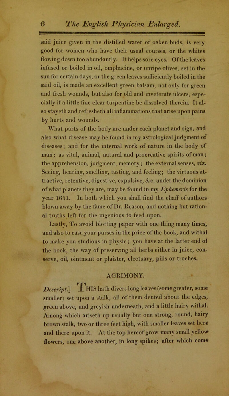 said juice given in the distilled water of oaken-buds, is very good for women who have their usual courses, or the whites flowing down too abundantly. It helps sore eyes. Of the leaves infused or boiled in oil, omphacine, or unripe olives, set in the sun for certain days, or the green leaves sufficiently boiled in the said oil, is made an excellent green balsam, not only for green and fresh wounds, but also for old and inveterate ulcers, espe- cially if a little fine, clear turpentine be dissolved therein. It al- so stayeth and refresheth all inflammations that arise upon pains by hurts and wounds. What parts of the body are under each planet and sign, and also what disease may be found in my astrological judgment of diseases; and for the internal work of nature in the body of man; as vital, animal, natural and procreative spirits of man; the apprehension, judgment, memory; the external senses, viz. Seeing, hearing, smelling, tasting, and feeling; the virtuous at- tractive, retentive, digestive, expulsive, &c. under the dominion of what planets they are, may be found in my Ephemeris for the year 1651. In both which you shall find the chaff of authors blown away by the fame of Dr. Reason, and nothing but ration- al truths left for the ingenious to feed upon. Lastly, To avoid blotting paper with one thing many times, and also to ease your purses in the price of the book, and withal to make you studious in physic; you have at the latter end ol the book, the way of preserving all herbs either in juice, con- serve, oil, ointment or plaister, electuary, pills or troches. AGRIMONY. Descript.] TTfflS hath divers long leaves (some greater, some smaller) set upon a stalk, all of them dented about the edges, green above, and greyish underneath, and a little hairy withal. Among which ariseth up usually but one strong, round, hairy brown stalk, two or three feet high, with smaller leaves set her* and there upon it. At the top hereof grow many small yellow flowers, one above another, in long spikes; after which come