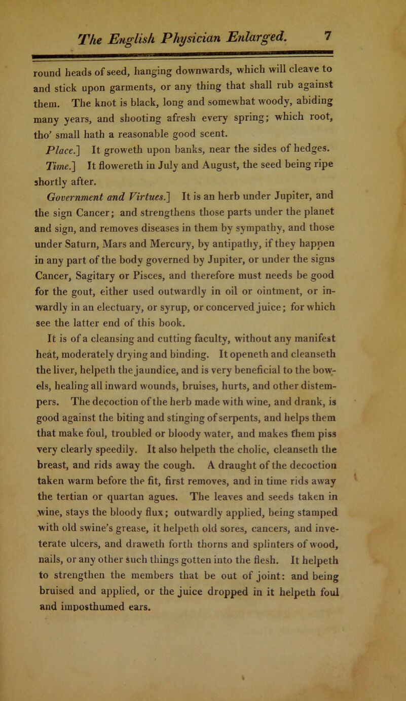 round heads of seed, hanging downwards, which will cleave to and stick upon garments, or any thing that shall rub against them. The knot is black, long and somewhat woody, abiding many years, and shooting afresh every spring; which root, tho’ small hath a reasonable good scent. Place.] It groweth upon banks, near the sides of hedges. Time.] It flowereth in July and August, the seed being ripe shortly after. Government and Virtues.] It is an herb under Jupiter, and the sign Cancer; and strengthens those parts under the planet and sign, and removes diseases in them by sympathy, and those under Saturn, Mars and Mercury, by antipathy, if they happen in any part of the body governed by Jupiter, or under the signs Cancer, Sagitary or Pisces, and therefore must needs be good for the gout, either used outwardly in oil or ointment, or in- wardly in an electuary, or syrup, or concerved juice; for which see the latter end of this book. It is of a cleansing and cutting faculty, without any manifest heat, moderately drying and binding. It openeth and cleanseth the liver, helpeth the jaundice, and is very beneficial to the bow- els, healing all inward wounds, bruises, hurts, and other distem- pers. The decoction of the herb made with wine, and drank, is good against the biting and stinging of serpents, and helps them that make foul, troubled or bloody water, and makes them piss very clearly speedily. It also helpeth the cholic, cleanseth the breast, and rids away the cough. A draught of the decoction taken warm before the fit, first removes, and in time rids away the tertian or quartan agues. The leaves and seeds taken in wine, stays the bloody flux; outwardly applied, being stamped with old swine's grease, it helpeth old sores, cancers, and inve- terate ulcers, and draweth forth thorns and splinters of wood, nails, or any other such things gotten into the flesh. It helpeth to strengthen the members that be out of joint: and being bruised and applied, or the juice dropped in it helpeth foul and imposthumed ears.
