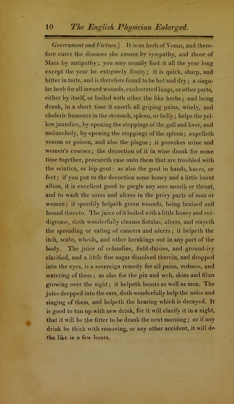 Government and Virtues.] It is an herb of Venus, and there- fore cures the diseases she causes by sympathy, and those of Mars by antipathy; you may usually find it all the year long except the year be extremely frosty; it is quick, sharp, and bitter in taste, and is therefore found to be hot and dry ; a singu- lar herb for all inward wounds, exulcerated lungs, or other parts, either by itself, or boiled with other the like herbs ; and being drank, in a short time it easeth all griping pains, windy, and choleric humours in the stomach, spleen, or belly ; helps the yel- low jaundice, by opening the stoppings of the gall and liver, and melancholy, by opening the stoppings of the spleen; expelleth venom or poison, and also the plague; it provokes urine and women’s courses; the decoction of it in wine drank for some time together, procureth ease unto them that are troubled with the sciatica, or hip-gout: as also the gout in hands, knees, or feet; if you put to the decoction some honey and a little burnt allum, it is excellent good to gargle any sore mouth or throat, and to wash the sores and ulcers in the privy parts of man or woman; it speedily helpeth green wounds, being bruised and bound thereto. The juice ofit hoiled with a little honey and ver- digrease, doth wonderfully cleanse fistulas, ulcers, and stayeth the spreading or eating of cancers and ulcers; it helpeth the itch, scabs, wheals, and other breakings out in any part of the body. The juice of celandine, field-daisies, and ground-ivy clarified, and a little fine sugar dissolved therein, and dropped into the eyes, is a sovereign remedy for all pains, redness, and watering of them; as also for the pin and web, skins and films growing over the sight; it helpeth beasts as well as men. The juice dropped into the ears, doth wonderfully help the noise and singing of them, and helpeth the hearing which is decayed. It is good to tun up with new drink, for it will clarify it in a night, that it will be the fitter to be drank the next morning; or if any drink be thick with removing, or any other accident, it will do the like in a few hours.