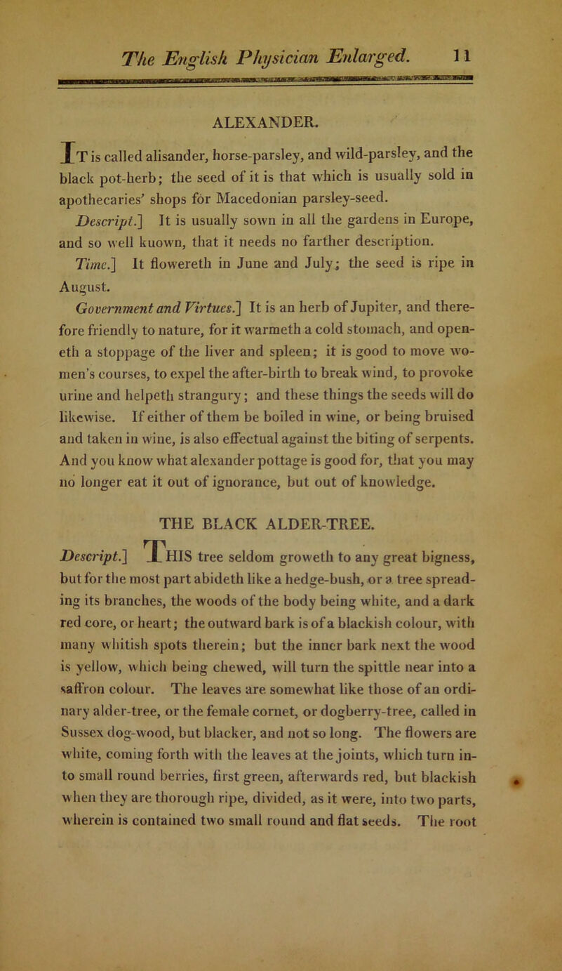 ALEXANDER. It is called alisander, horse-parsley, and wild-parsley, and the black pot-herb; the seed of it is that which is usually sold in apothecaries' shops for Macedonian parsley-seed. Descript.] It is usually sown in all the gardens in Europe, and so well kuown, that it needs no farther description. Time.] It flowereth iu June and July; the seed is ripe in August. Government and Virtues.'] It is an herb of Jupiter, and there- fore friendly to nature, for it warmeth a cold stomach, and open- eth a stoppage of the liver and spleen; it is good to move wo- men’s courses, to expel the after-birth to break wind, to provoke urine and helpeth strangury; and these things the seeds will do likewise. If either of them be boiled in wine, or being bruised and taken in wine, is also effectual against the biting of serpents. And you know what alexander pottage is good for, that you may no longer eat it out of ignorance, but out of knowledge. THE BLACK ALDER-TREE. Descript.] JThIS tree seldom groweth to any great bigness, but for the most part abideth like a hedge-bush, or a tree spread- ing its branches, the woods of the body being white, and a dark red core, or heart; the outward bark is of a blackish colour, with many whitish spots therein; but the inner bark next the wood is yellow, which being chewed, will turn the spittle near into a saifron colour. The leaves are somewhat like those of an ordi- nary alder-tree, or the female cornet, or dogberry-tree, called in Sussex dog-wood, but blacker, and not so long. The flowers are white, coming forth with the leaves at the joints, which turn in- to small round berries, first green, afterwards red, but blackish when they are thorough ripe, divided, as it were, into two parts, wherein is contained two small round and flat seeds. The root