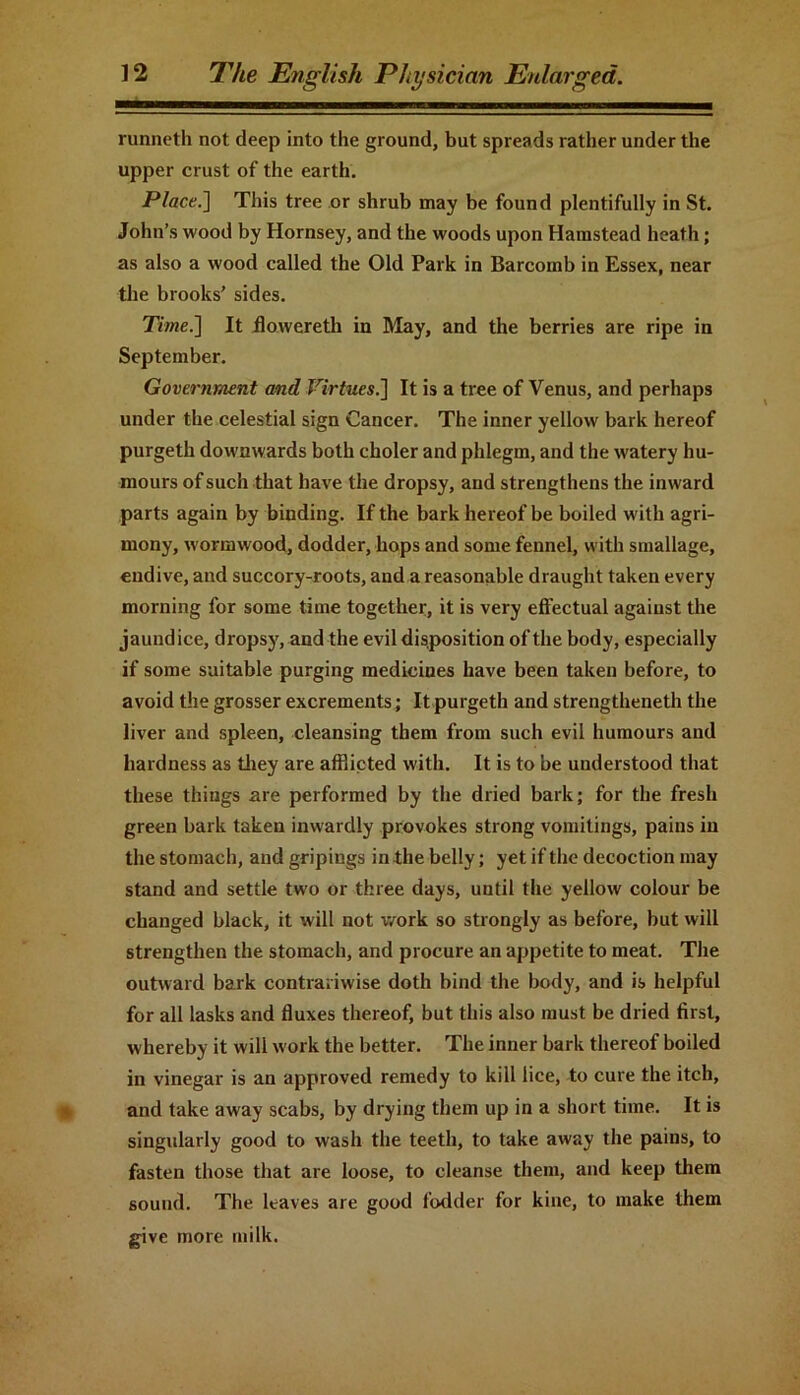 runneth not deep into the ground, but spreads rather under the upper crust of the earth. Place.] This tree or shrub may be found plentifully in St. John’s wood by Hornsey, and the woods upon Hamstead heath; as also a wood called the Old Park in Barcomb in Essex, near the brooks’ sides. Time.] It flowereth in May, and the berries are ripe in September. Government and Virtues.] It is a tree of Venus, and perhaps under the celestial sign Cancer. The inner yellow bark hereof purgeth downwards both choler and phlegm, and the watery hu- mours of such that have the dropsy, and strengthens the inward parts again by binding. If the bark hereof be boiled with agri- mony, wormwood, dodder, hops and some fennel, with smallage, endive, and succory-roots, and a reasonable draught taken every morning for some time together, it is very effectual against the jaundice, dropsy, and the evil disposition of the body, especially if some suitable purging medicines have been taken before, to avoid the grosser excrements; It purgeth and strengthened the liver and spleen, cleansing them from such evil humours and hardness as they are afflicted with. It is to be understood that these things are performed by the dried bark; for the fresh green bark taken inwardly provokes strong vomitings, pains in the stomach, and gripings in the belly; yet if the decoction may stand and settle two or three days, until the yellow colour be changed black, it will not work so strongly as before, but will strengthen the stomach, and procure an appetite to meat. The outward bark contrariwise doth bind the body, and is helpful for all lasks and fluxes thereof, but this also must be dried first, whereby it will work the better. The inner bark thereof boiled in vinegar is an approved remedy to kill lice, to cure the itch, and take away scabs, by drying them up in a short time. It is singularly good to wash the teeth, to take away the pains, to fasten those that are loose, to cleanse them, and keep them sound. The leaves are good fodder for kine, to make them give more milk.