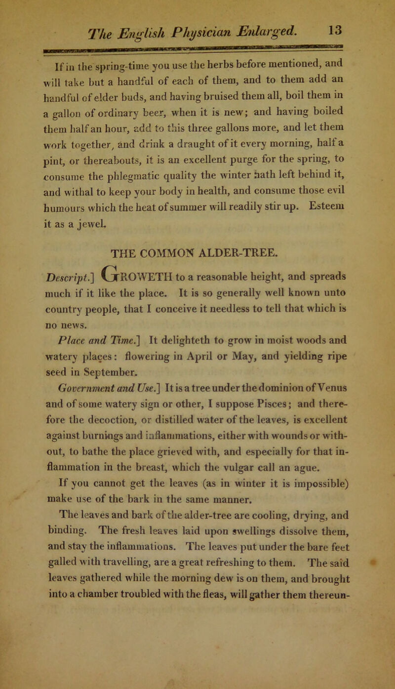 If in the spring-time you use the herbs before mentioned, and will take but a handful of each of them, and to them add an handful of elder buds, and having bruised them all, boil them in a gallon of ordinary beer, when it is new; and having boiled them half an hour, add to this three gallons more, and let them work together, and drink a draught of it every morning, halt a pint, or thereabouts, it is an excellent purge for the spring, to consume the phlegmatic quality the winter hath left behind it, and withal to keep your body in health, and consume those evil humours which the heat of summer will readily stir up. Esteem it as a jeweL THE COMMON ALDER-TREE. Descript.] Groweth to a reasonable height, and spreads much if it like the place. It is so generally well known unto country people, that I conceive it needless to tell that which is no news. Place and Time.] It delighteth to grow in moist w’oods and watery places: flowering in April or May, and yielding ripe seed in September. Government and Use.] It is a tree under the dominion of Venus and of some watery sign or other, I suppose Pisces; and there- fore the decoction, or distilled water of the leaves, is excellent against burnings and inflammations, either with wounds or with- out, to bathe the place grieved with, and especially for that in- flammation in the breast, which the vulgar call an ague. If you cannot get the leaves (as in winter it is impossible) make use of the bark in the same manner. The leaves and bark of the alder-tree are cooling, drying, and binding. The fresh leaves laid upon swellings dissolve them, and stay the inflammations. The leaves put under the bare feet galled with travelling, are a great refreshing to them. The said leaves gathered while the morning dew is on them, and brought into a chamber troubled with the fleas, will gather them thereun-