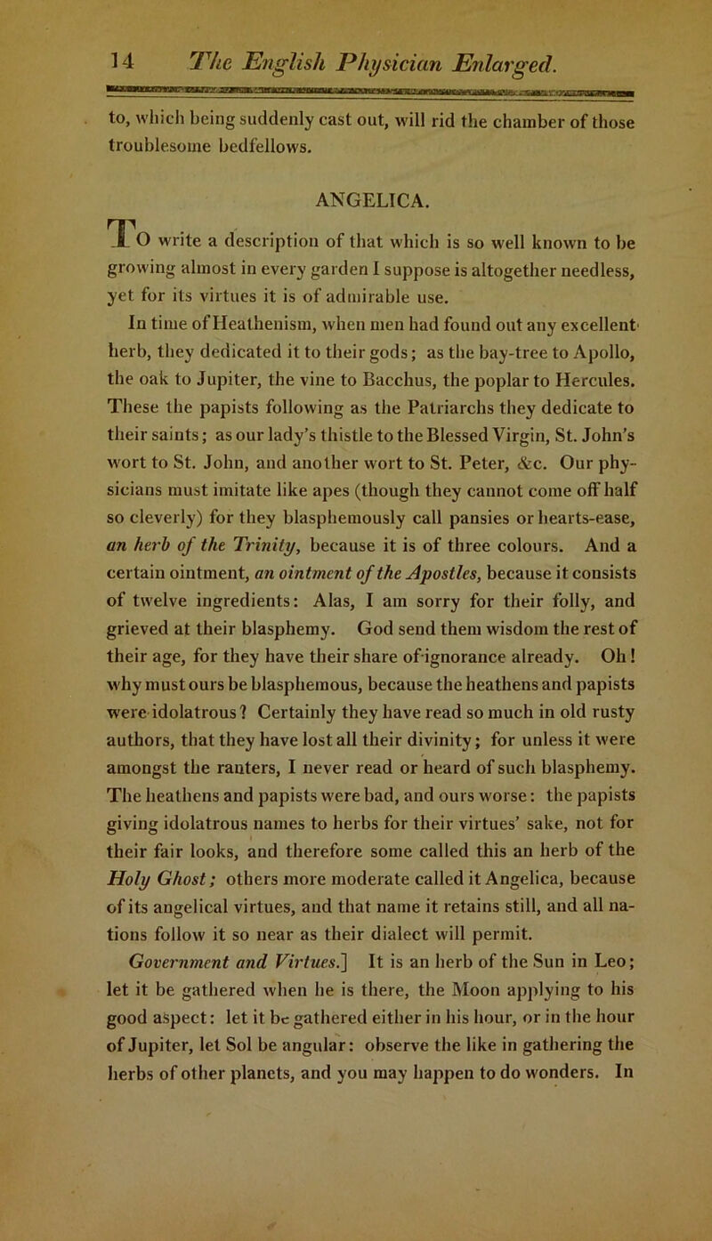 to, which being suddenly cast out, will rid the chamber of those troublesome bedfellows. ANGELICA. T O write a description of that which is so well known to be growing almost in every garden I suppose is altogether needless, yet for its virtues it is of admirable use. In time of Heathenism, when men had found out any excellent' herb, they dedicated it to their gods; as the bay-tree to Apollo, the oak to Jupiter, the vine to Bacchus, the poplar to Hercules. These the papists following as the Patriarchs they dedicate to their saints; as our lady’s thistle to the Blessed Virgin, St. John’s wort to St. John, and another wort to St. Peter, &c. Our phy- sicians must imitate like apes (though they cannot come off half so cleverly) for they blasphemously call pansies or hearts-ease, an herb of the Trinity, because it is of three colours. And a certain ointment, an ointment of the Apostles, because it consists of twelve ingredients: Alas, I am sorry for their folly, and grieved at their blasphemy. God send them wisdom the rest of their age, for they have their share ofignorance already. Oh! w hy must ours be blasphemous, because the heathens and papists wrerc idolatrous? Certainly they have read so much in old rusty authors, that they have lost all their divinity; for unless it were amongst the ranters, I never read or heard of such blasphemy. The heathens and papists were bad, and ours worse: the papists giving idolatrous names to herbs for their virtues’ sake, not for their fair looks, and therefore some called this an herb of the Holy Ghost; others more moderate called it Angelica, because of its angelical virtues, and that name it retains still, and all na- tions follow it so near as their dialect will permit. Government and Virtues.] It is an herb of the Sun in Leo; let it be gathered when he is there, the Moon applying to his good aspect: let it be gathered either in his hour, or in the hour of Jupiter, let Sol be angular: observe the like in gathering the herbs of other planets, and you may happen to do winders. In