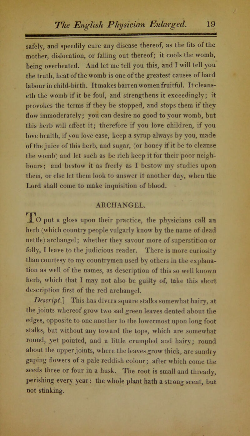 safely, and speedily cure any disease thereof, as the fits of the mother, dislocation, or falling out thereof; it cools the womb, being overheated. And let me tell you this, and I will tell you the truth, heat of the womb is one of the greatest causes of hard labour in child-birth. It makes barren women fruitful. Itcleans- eth the womb if it be foul, and strengthens it exceedingly; it provokes the terms if they be stopped, and stops them if they flow immoderately; you can desire no good to your womb, but this herb will effect it; therefore if you love children, if you love health, if you love ease, keep a syrup always by you, made of the juice of this herb, and sugar, (or honey if it be to cleanse the womb) and let such as be rich keep it for their poor neigh- bours; and bestow it as freely as I bestow my studies upon them, or else let them look to answer it another day, when the Lord shall come to make inquisition of blood. ARCHANGEL. To put a gloss upon their practice, the physicians call an herb (which country people vulgarly know by the name of dead nettle) archangel; whether they savour more of superstition or folly, I leave to the judicious reader. There is more curiosity than courtesy to my countrymen used by others in the explana- tion as well of the names, as description of this so well known herb, which that I may not also be guilty of, take this short description first of the red archangel. Descript.] This has divers square stalks somewhat hairy, at the joiuts whereof grow two sad green leaves dented about the edges, opposite to one another to the lowermost upon long foot stalks, but without any toward the tops, which are somewhat round, yet pointed, and a little crumpled and hairy; round about the upper joints, where the leaves grow thick, are sundry gaping flowers of a pale reddish colour; after which come the seeds three or four in a husk. The root is small and thready, perishing every year: the whole plant hath a strong scent, but not stinking.