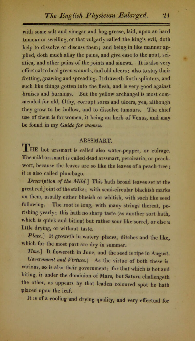 with some salt and vinegar and hog-grease, laid, upon an hard tumour or swelling, or that vulgarly called the king’s evil, doth help to dissolve or discuss them; and being in like manner ap- plied, doth much allay the pains, and give ease to the gout, sci- atica, and other pains of the joints and sinews. It is also very effectual to heal green wounds, and old ulcers; also to stay their fretting, gnawing and spreading. It draweth forth splinters, and such like things gotten into the flesh, and is very good against bruises and burnings. But the yellow archangel is most com- mended for old, filthy, corrupt sores and ulcers, yea, although they grow to be hollow, and to dissolve tumours. The chief use of them is for women, it being an herb of Venus, and may be found in my Guide for women. ARSSMART. TThE hot arssmart is called also water-pepper, or culrage. The mild arssmart is called dead arssmart, percicaria, or peach- wort, because the leaves are so like the leaves of a peach-tree; it is also called plumbago. Description of the Mild.] This hath broad leaves set at the great red joint of the stalks; with semi-circular blackish marks on them, usually either blueish or whitish, with such like seed following. The root is long, with many strings thereat, pe- rishing yearly; this hath no sharp taste (as another sort hath, which is quick and biting) but rather sour like sorrel, or else a little drying, or without taste. Place.] It groweth in watery places, ditches and the like, which for the most part are dry in summer. Time.] It flowereth in June, and the seed is ripe in August. Government and Virtues.] As the virtue of both these is various, so is also their government; for that which is hot and biting, is under the dominion of Mars, but Saturn challengeth the other, as appears by that leaden coloured spot he hath placed upon the leaf. It is of a cooling and drying quality, and very effectual for