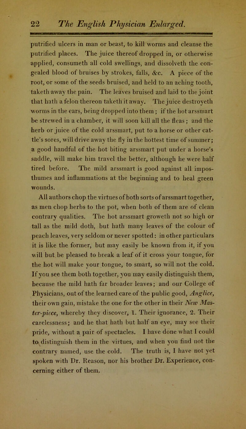 putrified ulcers in man or beast, to kill worms and cleanse the putrified places. The juice thereof dropped in, or otherwise applied, consumeth all cold swellings, and dissolveth the con- gealed blood of bruises by strokes, falls, &c. A piece of the root, or some of the seeds bruised, and held to an aching tooth, taketh away the pain. The leaves bruised and laid to the joint that hath a felon thereon taketh it away. The juice destroyeth worms in the ears, being dropped into them; if the hot arssinart be strewed in a chamber, it will soon kill all the. fleas ; and the herb or juice of the cold arssmart, put to a horse or other cat- tle’s sores, will drive away the fly in the hottest time of summer; a good handful of the hot biting arssmart put under a horse’s saddle, will make him travel the better, although he were half tired before. The mild arssmart is good against all impos- thumes and inflammations at the beginning and to heal green wounds. All authors chop the virtues of both sorts of arssmart together, as men chop herbs to the pot, when both of them are of clean contrary qualities. The hot arssmart groweth not so high or tall as the mild doth, but hath many leaves of the colour of peach leaves, very seldom or never spotted: in other particulars it is like the former, but may easily be known from it, if you will but be pleased to break a leaf of it cross your tongue, for the hot will make your tongue, to smart, so will not the cold. If you see them both together, you may easily distinguish them, because the mild hath far broader leaves; and our College of Physicians, out of the learned care of the public good, Anglice, their own gain, mistake the one for the other in their Neiv Mas- ter-piece, whereby they discover, 1. Their ignorance, 2. Their carelessness; and he that hath but half an eye, may see their pride, without a pair of spectacles. I have done what I could to distinguish them in the virtues, and when you find not the contrary named, use the cold. The truth is, I have not yet spoken with Dr. Reason, nor his brother Dr. Experience, con- cerning either of them.