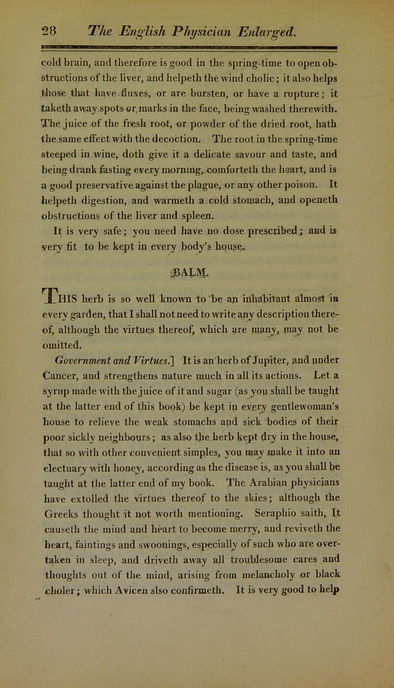 cold brain, and therefore is good in the spring-time to open ob- structions of the liver, and helpeth the wind cholic; it also helps those that have fluxes, or are bursten, or have a rupture; it taketh away spots or marks in the face, being washed therewith. The juice of the fresh root, or powder of the dried root, hath the same effect with the decoction. The root in the spring-time steeped in wine, doth give it a delicate savour and taste, and being drank fasting every morning, comforteth the heart, and is a good preservative against the plague, or any other poison. It helpeth digestion, and warmeth a cold stomach, and openeth obstructions of the liver and spleen. It is very safe; you need have no dose prescribed; and is very fit to be kept in every body’s house. JBALM. This herb is so well known to be an inhabitant almost in every garden, that I shall not need to write any description there- of, although the virtues thereof, which are many, may not be omitted. Government and Virtues.] It is an herb of Jupiter, and under Cancer, and strengthens nature much in all its actions. Let a syrup made with the juice of it and sugar (as you shall be taught at the latter end of this book) be kept in every gentlewoman’s house to relieve the weak stomachs and sick bodies of their poor sickly neighbours; as also the herb kept dry in the house, that so with other convenient simples, you may make it into an electuary with honey, according as the disease is, as you shall be taught at the latter end of my book. The Arabian physicians have extolled the virtues thereof to the skies; although the Greeks thought it not worth mentioning. Seraphio saith, It causeth the mind and heart to become merry, and reviveth the heart, faintings and swoonings, especially of such who are over- taken in sleep, and driveth away all troublesome cares and thoughts out of the mind, arising from melancholy or black clioler; which Avicen slso confirmeth. It is very good to help