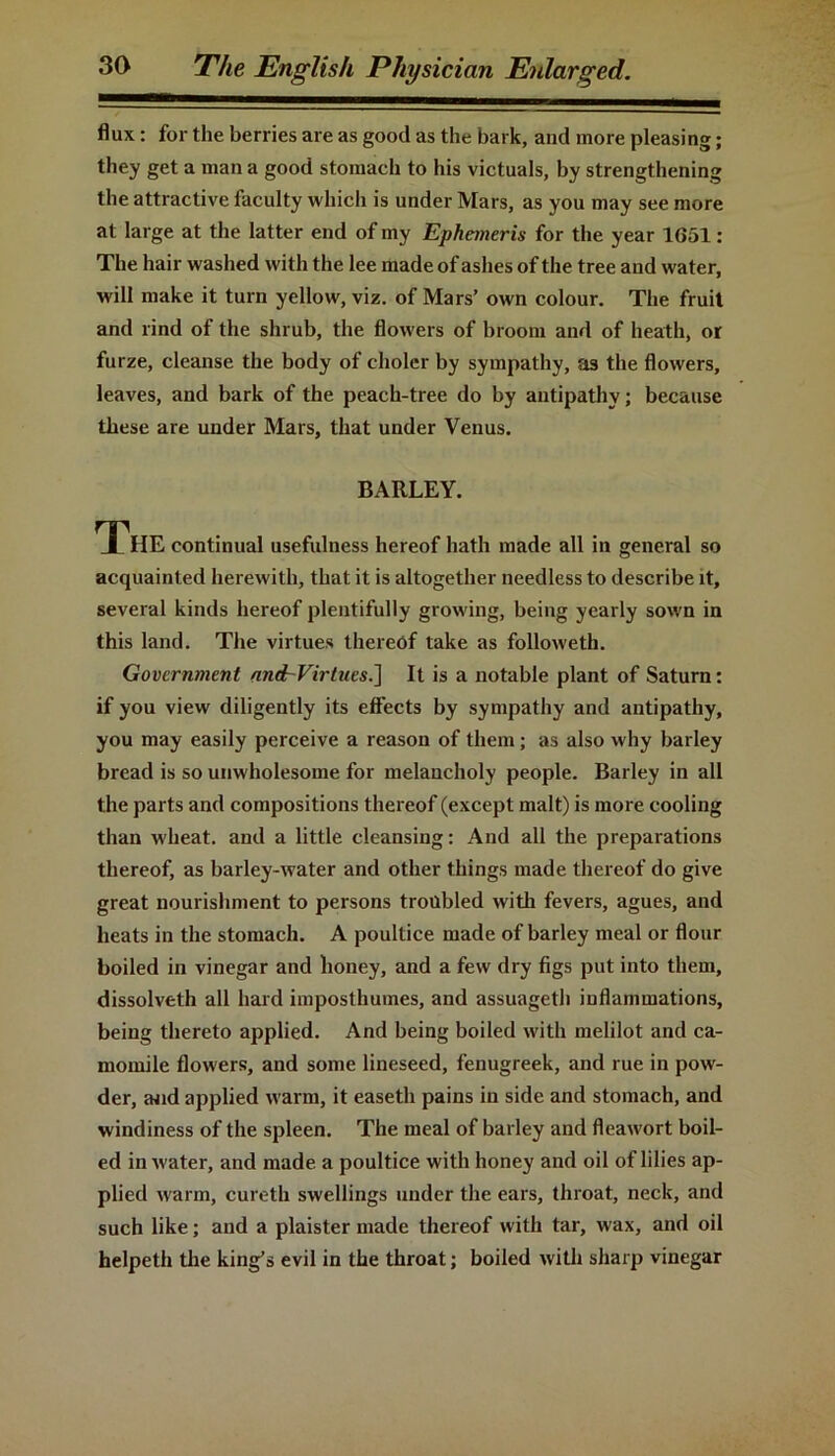 flux: for the berries are as good as the bark, and more pleasing; they get a man a good stomach to his victuals, by strengthening the attractive faculty which is under Mars, as you may see more at large at the latter end of my Ephemeris for the year 1651: The hair washed with the lee made of ashes of the tree and water, will make it turn yellow, viz. of Mars’ own colour. The fruit and rind of the shrub, the flowers of broom and of heath, or furze, cleanse the body of choler by sympathy, as the flowers, leaves, and bark of the peach-tree do by antipathy; because these are under Mars, that under Venus. BARLEY. The continual usefulness hereof hath made all in general so acquainted herewith, that it is altogether needless to describe it, several kinds hereof plentifully growing, being yearly sown in this land. The virtues thereof take as followeth. Government and~Virtnes.] It is a notable plant of Saturn: if you view diligently its effects by sympathy and antipathy, you may easily perceive a reason of them; as also why barley bread is so unwholesome for melancholy people. Barley in all the parts and compositions thereof (except malt) is more cooling than wheat, and a little cleansing: And all the preparations thereof, as barley-water and other things made thereof do give great nourishment to persons troubled with fevers, agues, and heats in the stomach. A poultice made of barley meal or flour boiled in vinegar and honey, and a few dry figs put into them, dissolveth all hard imposthumes, and assuagetli inflammations, being thereto applied. And being boiled with melilot and ca- momile flowers, and some lineseed, fenugreek, and rue in pow- der, mid applied warm, it easeth pains in side and stomach, and windiness of the spleen. The meal of barley and fleawort boil- ed in water, and made a poultice with honey and oil of lilies ap- plied warm, cureth swellings under the ears, throat, neck, and such like; and a plaister made thereof with tar, wax, and oil helpeth the king’s evil in the throat; boiled with sharp vinegar