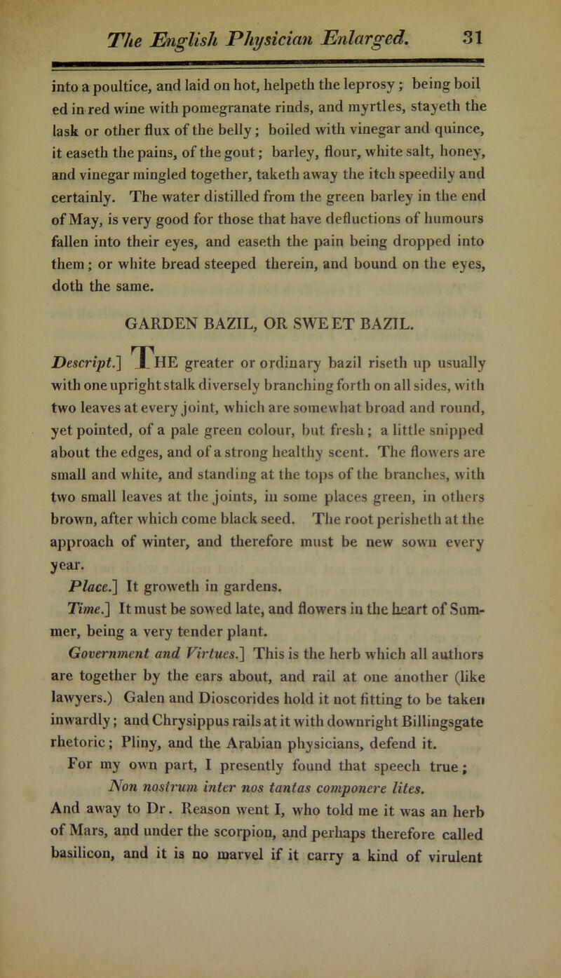 into a poultice, and laid on hot, helpeth the leprosy; being boil ed in red wine with pomegranate rinds, and myrtles, stayeth the [ask or other flux of the belly; boiled with vinegar and quince, it easeth the pains, of the gout; barley, flour, white salt, honey, and vinegar mingled together, taketh away the itch speedily and certainly. The water distilled from the green barley in the end of May, is very good for those that have deductions of humours fallen into their eyes, and easeth the pain being dropped into them ; or white bread steeped therein, and bound on the eyes, doth the same. GARDEN BAZIL, OR SWEET BAZIL. Descript.] Tl HE greater or ordinary bazil riseth up usually with one upright stalk diversely branching forth on all sides, with two leaves at every joint, which are somewhat broad and round, yet pointed, of a pale green colour, but fresh ; a little snipped about the edges, and of a strong healthy scent. The flowers are small and white, and standing at the tops of the branches, with two small leaves at the joints, in some places green, in others brown, after which come black seed. The root perisheth at the approach of winter, and therefore must be new sown every year. Place.] It growreth in gardens. Time.] It must be sowed late, and flowers in the heart of Sum- mer, being a very tender plant. Government and Virtues.] This is the herb which all authors are together by the ears about, and rail at one another (like lawyers.) Galen and Dioscorides hold it not fitting to be taken inwardly; and Chrysippus rails at it with downright Billingsgate rhetoric; Pliny, and the Arabian physicians, defend it. For my own part, I presently found that speech true; Non nostrum inter nos tantas componere lites. And away to Dr. Reason went I, who told me it was an herb of Mars, and under the scorpion, and perhaps therefore called basilicon, and it is no marvel if it carry a kind of virulent