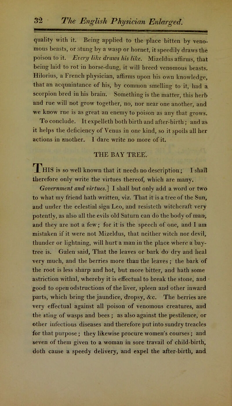 quality with it. Being applied to the place bitten by veno- mous beasts, or stung by a wasp or hornet, it speedily draws the poison to it. Every like draws his like. Mizeldus affirms, that being laid to rot in horse-dung, it will breed venomous beasts. Hilorius, a French physician, affirms upon his own knowledge, that an acquaintance of his, by common smelling to it, had a scorpion bred in his brain. Something is the matter, this herb and rue will not grow together, no, nor near one another, and we know rue is as great au enemy to poison as any that grows. To conclude. It expelleth both birth and after-birth ; and as it helps the deficiency of Venus in one kind, so it spoils all her actions in another. I dare write no more of it. THE BAY TREE. T^HIS is so well known that it needs no description; I shall therefore only write the virtues thereof, which are many. Government and virtues i] I shall but only add a word or two to what my friend hath written, viz. That it is a tree of the Sun, and under the celestial sign Leo, and resisteth witchcraft very potently, as also all the evils old Saturn can do the body of man, and they are not a few; for it is the speech of one, and I am mistaken if it were not Mizeldus, that neither witch nor devil, thunder or lightning, will hurt a man in the place where a bay- tree is. Galen said, That the leaves or bark do dry and heal very much, and the berries more than the leaves ; the bark of the root is less sharp and hot, but more bitter, and hath some astriction withal, whereby it is effectual to break the stone, and good to open odstructions of the liver, spleen and other inward parts, which bring the jaundice, dropsy, &c. The berries are very effectual against all poison of venomous creatures, and the sting of wasps and bees ; as also against the pestilence, or other infectious diseases and therefore put into sundry treacles for that purpose; they likewise procure women’s courses; and seven of them given to a woman in sore travail of child-birth, doth cause a speedy delivery, and expel the after-birth, and