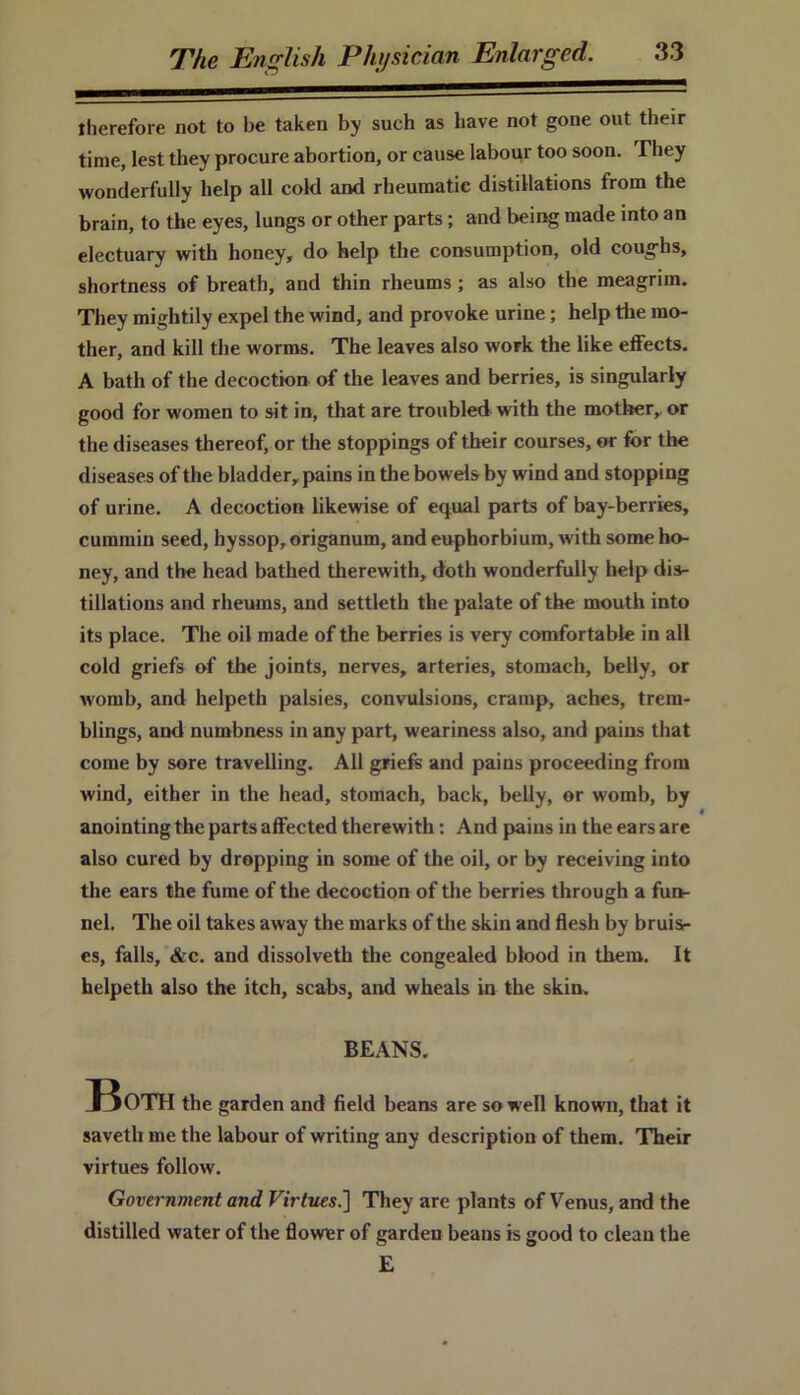 therefore not to be taken by such as have not gone out their time, lest they procure abortion, or cause labour too soon. They wonderfully help all cold and rheumatic distillations from the brain, to the eyes, lungs or other parts; and being made into an electuary with honey, do help the consumption, old coughs, shortness of breath, and thin rheums; as also the meagrim. They mightily expel the wind, and provoke urine; help the mo- ther, and kill the worms. The leaves also work the like effects. A bath of the decoction of the leaves and berries, is singularly good for women to sit in, that are troubled with the mother, or the diseases thereof, or the stoppings of their courses, or for the diseases of the bladder, pains in the bowels by wind and stopping of urine. A decoction likewise of equal parts of bay-berries, cummin seed, hyssop, origanum, and euphorbium, with some ho- ney, and the head bathed therewith, doth wonderfully help dis- tillations and rheums, and settleth the palate of the mouth into its place. The oil made of the berries is very comfortable in all cold griefs of the joints, nerves, arteries, stomach, belly, or womb, and helpeth palsies, convulsions, cramp, aches, trem- blings, and numbness in any part, weariness also, and pains that come by sore travelling. All griefs and pains proceeding from wind, either in the head, stomach, back, belly, or womb, by anointing the parts affected therewith: And pains in the ears are also cured by dropping in some of the oil, or by receiving into the ears the fume of the decoction of the berries through a fun- nel. The oil takes away the marks of the skin and flesh by bruis- es, falls, &c. and dissolveth the congealed blood in them. It helpeth also the itch, scabs, and wheals in the skin. BEANS. Both the garden and field beans are so well known, that it savetli me the labour of writing any description of them. Their virtues follow. Government and Virtues.] They are plants of Venus, and the distilled water of the flower of garden beans is good to clean the E