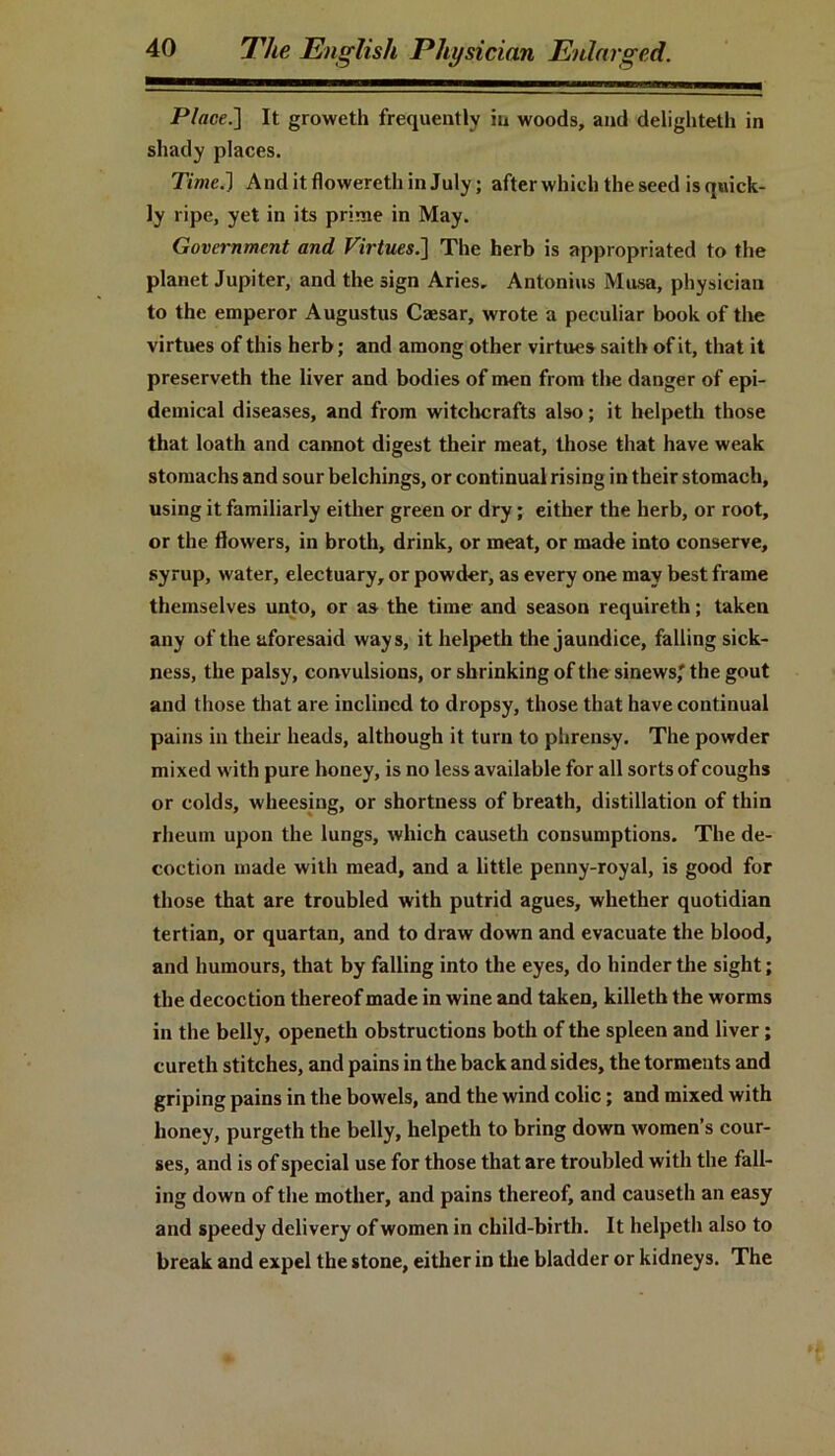 Place.] It groweth frequently in woods, and delighteth in shady places. Time.] AnditflowerethinJuly; after which the seed is quick- ly ripe, yet in its prime in May. Government and Virtues.] The herb is appropriated to the planet Jupiter, and the sign Aries, Antonins Musa, physician to the emperor Augustus Cajsar, wrote a peculiar book of the virtues of this herb; and among other virtues saith of it, that it preserveth the liver and bodies of men from the danger of epi- demical diseases, and from witchcrafts also; it helpeth those that loath and cannot digest their meat, those that have weak stomachs and sour belchings, or continual rising in their stomach, using it familiarly either green or dry; either the herb, or root, or the flowers, in broth, drink, or meat, or made into conserve, syrup, water, electuary, or powder, as every one may best frame themselves unto, or as the time and season requireth; taken any of the aforesaid ways, it helpeth the jaundice, falling sick- ness, the palsy, convulsions, or shrinking of the sinews' the gout and those that are inclined to dropsy, those that have continual pains in their heads, although it turn to phrensy. The powder mixed with pure honey, is no less available for all sorts of coughs or colds, wheesing, or shortness of breath, distillation of thin rheum upon the lungs, which causeth consumptions. The de- coction made with mead, and a little penny-royal, is good for those that are troubled with putrid agues, whether quotidian tertian, or quartan, and to draw down and evacuate the blood, and humours, that by falling into the eyes, do hinder the sight; the decoction thereof made in wine and taken, killeth the worms in the belly, openeth obstructions both of the spleen and liver; cureth stitches, and pains in the back and sides, the torments and griping pains in the bowels, and the wind colic; and mixed with honey, purgeth the belly, helpeth to bring down women’s cour- ses, and is of special use for those that are troubled with the fall- ing down of the mother, and pains thereof, and causeth an easy and speedy delivery of women in child-birth. It helpeth also to break and expel the stone, either in the bladder or kidneys. The