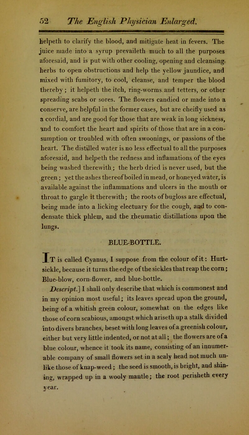 helpeth to clarify the blood, and mitigate heat in fevers. The juice made into a syrup prevaileth much to all the purposes aforesaid, and is put with other cooling, opening and cleansing herbs to open obstructions and help the yellow jaundice, and mixed with fumitory, to cool, cleanse, and temper the blood thereby ; it helpeth the itch, ring-worms and tetters, or other spreading scabs or sores. The flowers candied or made into a conserve, are helpful in the former cases, but are cheifly used as a cordial, and are good for those that are weak in long sickness, and to comfort the heart and spirits of those that are in a con- sumption or troubled with often swoonings, or passions of the heart. The distilled water is no less effectual to all the purposes aforesaid, and helpeth the redness and inflamations of the eyes being washed therewith; the herb dried is never used, but the green; yet the ashes thereof boiled in mead, or honeyed water, is available against the inflammations and ulcers in the mouth or throat to gargle it therewith; the roots of bugloss are effectual, being made into a licking electuary for the cough, and to con- densate thick phlem, and the rheumatic distillations upon the lungs. BLUE-BOTTLE. T T is called Cyanus, I suppose from the colour of it: Hurt- sickle, because it turns the edge of the sickles that reap the corn; Blue-blow, corn-flower, and blue-bottle. Descript.] I shall only describe that which is commonest and in my opinion most useful; its leaves spread upon the ground, being of a whitish green colour, somewhat on the edges like those of corn scabious, amongst which ariseth up a stalk divided into divers branches, beset with long leaves of a greenish colour, either but very little indented, or not at all; the flowers are of a blue colour, whence it took its name, consisting of an innumer- able company of small flowers set in a scaly head not much un- like those of knap-weed ; the seed is smooth, is bright, and shin- ing, wrapped up in a wooly mantle; the root perisheth every year.