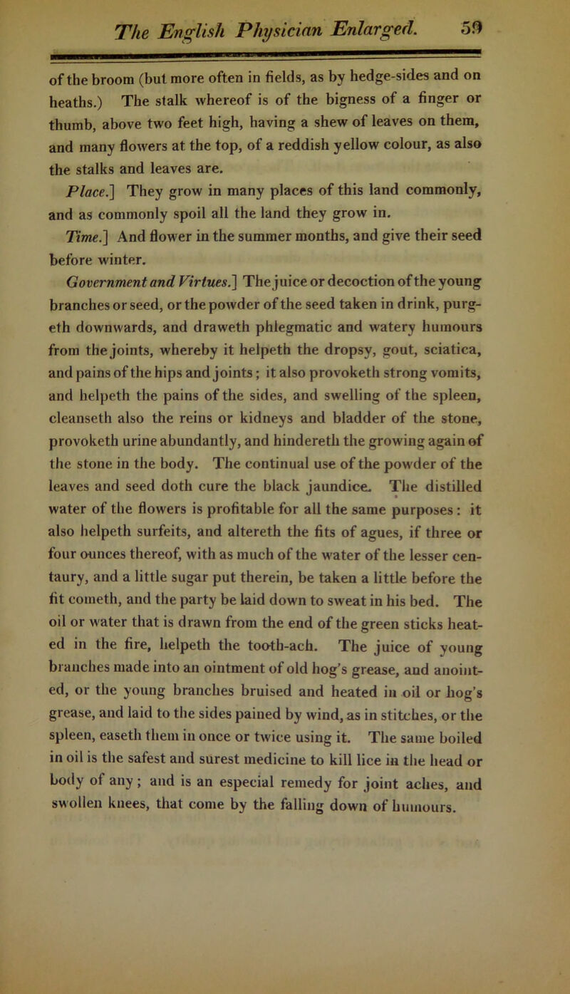 of the broom (but more often in fields, as by hedge-sides and on heaths.) The stalk whereof is of the bigness of a finger or thumb, above two feet high, having a shew of leaves on them, and many flowers at the top, of a reddish yellow colour, as also the stalks and leaves are. Place.] They grow in many places of this land commonly, and as commonly spoil all the land they grow in. Time.] And flower in the summer months, and give their seed before winter. Government and Virtues.] The juice or decoction of the young branches or seed, or the powder of the seed taken in drink, purg- eth downwards, and draweth phlegmatic and watery humours from the joints, whereby it helpeth the dropsy, gout, sciatica, and pains of the hips and joints; it also provoketh strong vomits, and helpeth the pains of the sides, and swelling of the spleen, cleanseth also the reins or kidneys and bladder of the stone, provoketh urine abundantly, and hindereth the growing again of the stone in the body. The continual use of the powder of the leaves and seed doth cure the black jaundice. The distilled water of the flowers is profitable for all the same purposes: it also helpeth surfeits, and altereth the fits of agues, if three or four ounces thereof, with as much of the water of the lesser cen- taury, and a little sugar put therein, be taken a little before the fit cometh, and the party be laid down to sweat in his bed. The oil or water that is drawn from the end of the green sticks heat- ed in the fire, helpeth the tooth-ach. The juice of young branches made into an ointment of old hog’s grease, and anoint- ed, or the young branches bruised and heated in oil or hog’s grease, and laid to the sides pained by wind, as in stitches, or the spleen, easeth them in once or twice using it. The same boiled in oil is the safest and surest medicine to kill lice in the head or body of any; and is an especial remedy for joint aches, and swollen knees, that come by the falling down of humours.