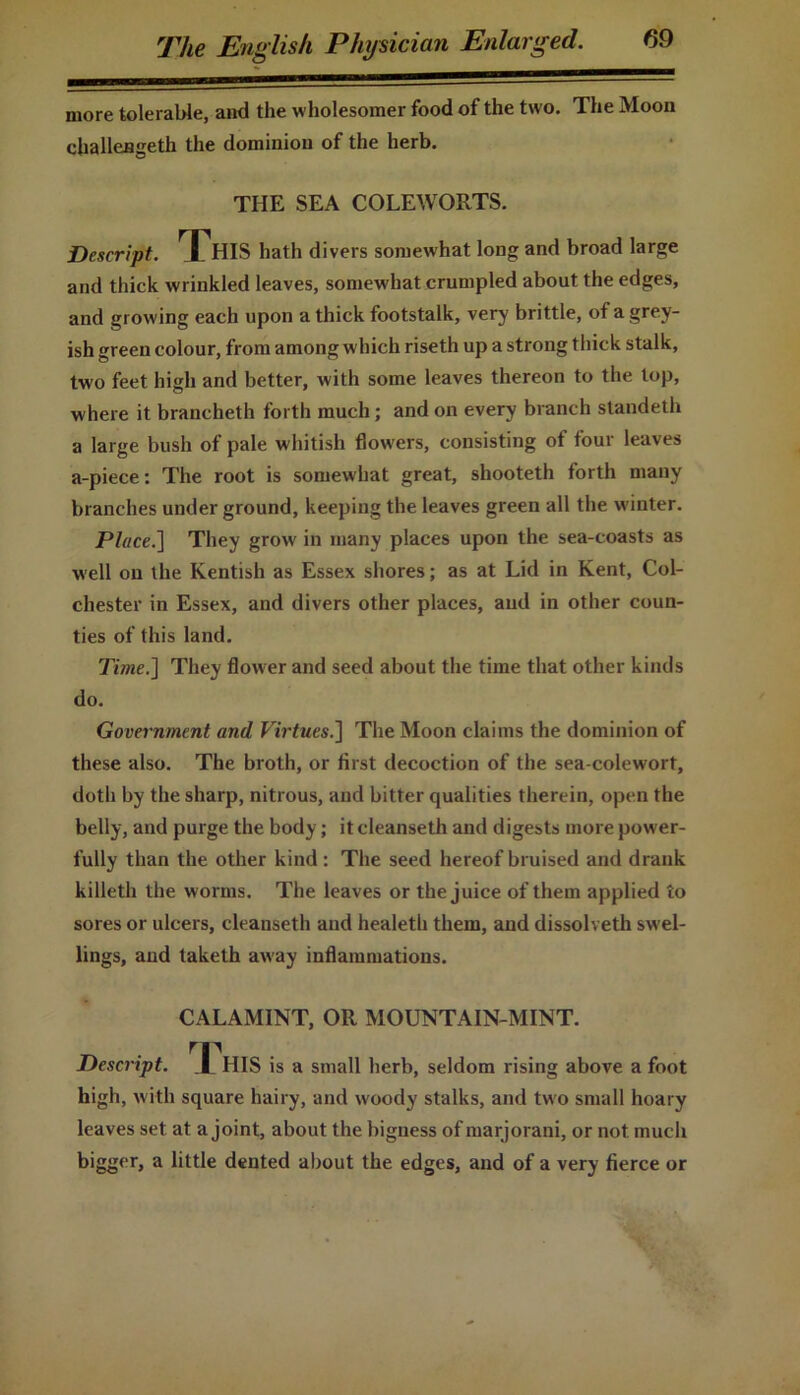 more tolerable, and the wholesomer food of the two. The Moon challeageth the dominion of the herb. THE SEA COLEWORTS. Descript. ^JjHIS hath divers somewhat long and broad large and thick wrinkled leaves, somewhat crumpled about the edges, and growing each upon a thick footstalk, very brittle, of a grey- ish green colour, from among which riseth up a strong thick stalk, two feet high and better, with some leaves thereon to the top, where it brancheth forth much; and on every branch standeth a large bush of pale whitish flowers, consisting ot four leaves a-piece: The root is somewhat great, shooteth forth many branches underground, keeping the leaves green all the winter. Place.] They grow in many places upon the sea-coasts as well on the Kentish as Essex shores; as at Lid in Kent, Col- chester in Essex, and divers other places, and in other coun- ties of this land. Time.] They flower and seed about the time that other kinds do. Government and Virtues.] The Moon claims the dominion of these also. The broth, or first decoction of the sea-colewort, doth by the sharp, nitrous, and bitter qualities therein, open the belly, and purge the body; it cleanseth and digests more power- fully than the other kind: The seed hereof bruised and drank killeth the worms. The leaves or the juice of them applied to sores or ulcers, cleanseth and healeth them, and dissolveth swel- lings, and taketh away inflammations. CALAMINT, OR MOUNTAIN-MINT. rr Descript. HIS is a small herb, seldom rising above a foot high, with square hairy, and woody stalks, and two small hoary leaves set at a joint, about the bigness of marjoram, or not much bigg('r> a little dented about the edges, and of a very fierce or