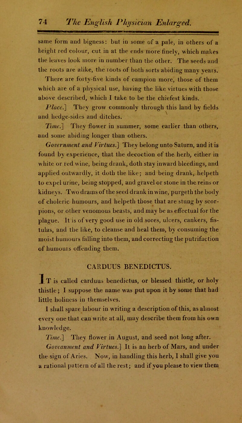 same form and bigness: but in some of a pale, in others of a bright red colour, cut in at the ends more finely, which makes the leaves look more in number than the other. The seeds and the roots are alike, the loots of both sorts abiding many years. There are forty-five kinds of campion more, those of them w hich are of a physical use, having the like virtues with those above described, which I take to be the chiefest kinds. Place.] They grow commonly through this land by fields and hedge-sides and ditches. Time.] They flower in summer, some earlier than others, and some abiding longer than others. Government and Virtues.] They belong unto Saturn, and it is found by experience, that the decoction of the herb, either in w lute or red wine, being drank, doth stay inward bleedings, and applied outwardly, it doth the like; and being drank, helpeth to expel urine, being stopped, and gravel or stone in the reins or kidneys. Two drams of the seed drank in wine, purgeth the body of choleric humours, and helpeth those that are stung by scor- pions, or other venomous beasts, and may be as effectual for the plague. It is of very good use in old sores, ulcers, cankers, fis- tulas, and the like, to cleanse and heal them, by consuming the moist humours falling into them, and correcting the putrifaction of humours offending them. CARDUUS BENEDICTUS. I t is called carduus benedictus, or blessed thistle, or holy thistle; I suppose the name was put upon it by some that bad little holiness in themselves. I shall spare labour in w riting a description of this, as almost everv one that can write at all, may describe them from his own knowledge. Time.] They flower in August, and seed not long after. Goveanment and Virtties.] It is an herb of Mars, and under the sign of Aries. Now, in handling this herb, I shall give you a rational pattern of all the rest; and if you please to view them