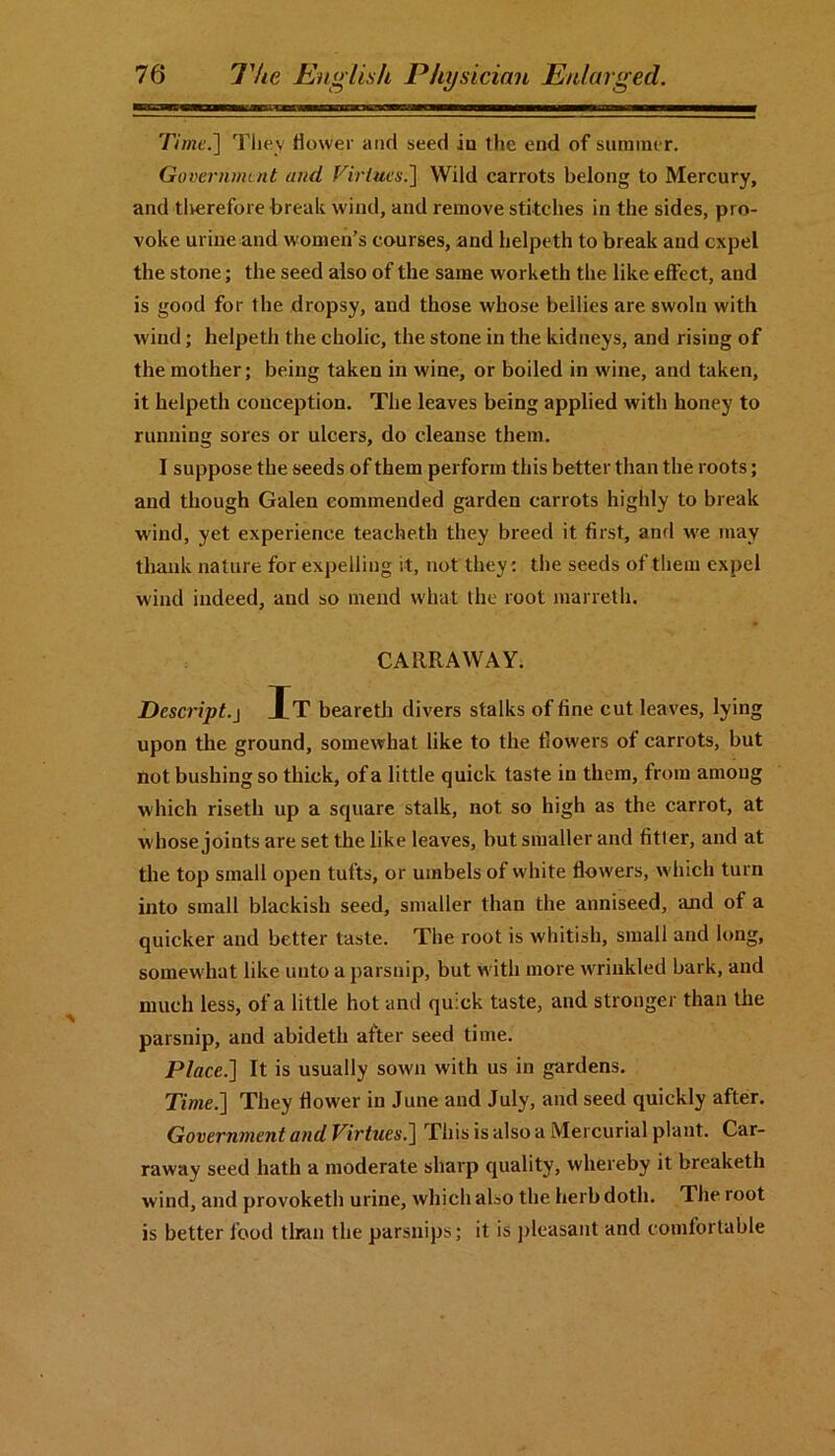 Time.] They dower and seed iu the end of summer. Government and Virtues.] Wild carrots belong to Mercury, and therefore break wind, and remove stitches in the sides, pro- voke urine and women’s courses, and helpeth to break and expel the stone; the seed also of the same worketh the like effect, and is good for the dropsy, aud those whose bellies are swoln with wind; helpeth the cholic, the stone in the kidneys, and rising of the mother; being taken iu wine, or boiled in wine, and taken, it helpeth conception. The leaves being applied with honey to running sores or ulcers, do cleanse them. I suppose the seeds of them perform this better than the roots; and though Galen commended garden carrots highly to break wind, yet experience teacheth they breed it first, and we may thank nature for expelling it, not they: the seeds of them expel wind indeed, and so mend what the root marreth. CARR A WAY. Descript.j It beareth divers stalks of fine cut leaves, lying upon the ground, somewhat like to the fiow'ers of carrots, but not bushing so thick, of a little quick taste in them, from among which riseth up a square stalk, not so high as the carrot, at w hose joints are set the like leaves, but smaller and fitter, and at the top small open tufts, or umbels of white flowers, which turn into small blackish seed, smaller than the anniseed, and of a quicker and better taste. The root is whitish, small and long, somewhat like unto a parsnip, but with more wrinkled bark, and much less, of a little hot and quick taste, and stronger than the parsnip, and abideth after seed time. Place.] It is usually sown with us in gardens. Time.] They fiow'er in June and July, and seed quickly after. Government and Virtues.] This is also a Mercurial plant. Car- raway seed hath a moderate sharp quality, whereby it breaketh wind, and provoketh urine, which also the herb doth. The root is better food than the parsnips; it is pleasant and comfortable