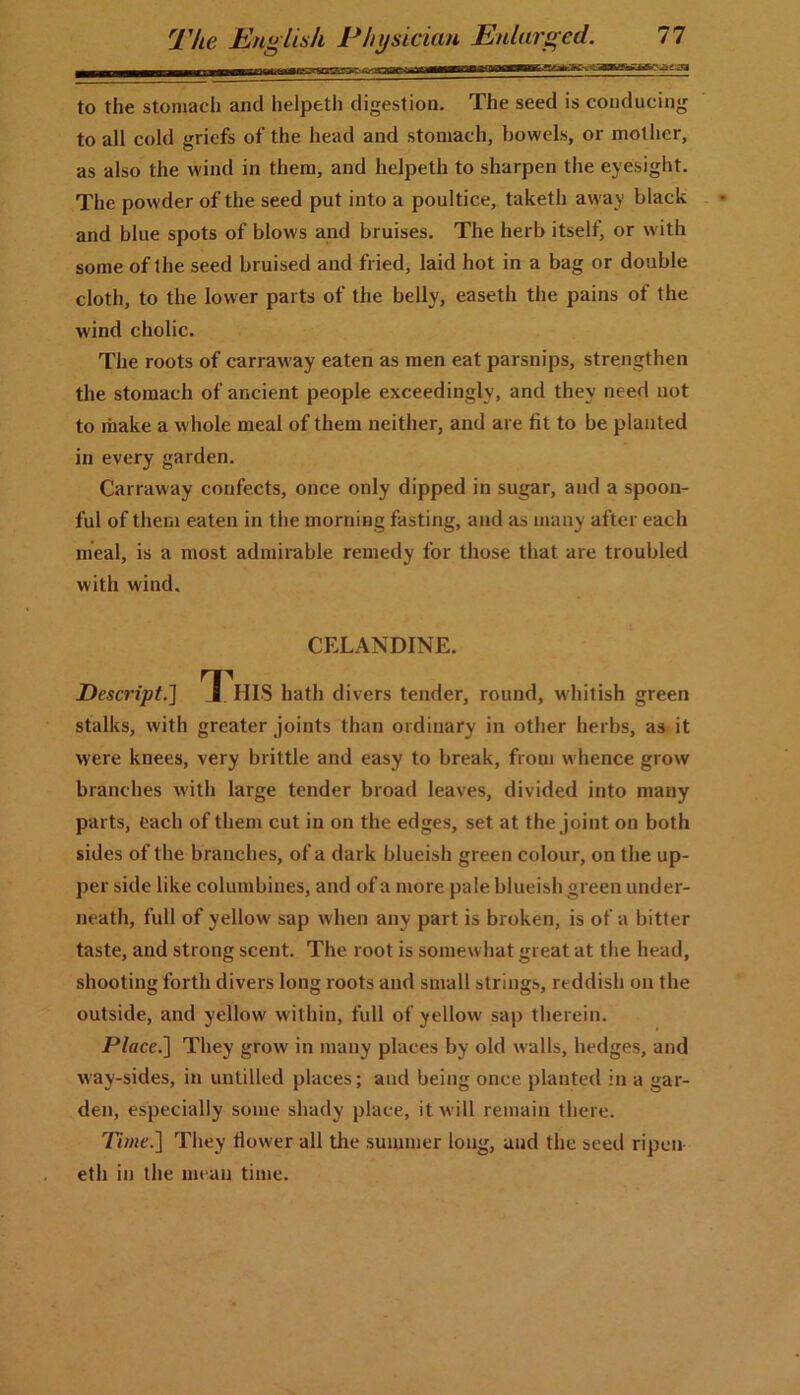 to the stomach and helpeth digestion. The seed is conducing to all cold griefs of the head and stomach, bowels, or mother, as also the wind in them, and helpeth to sharpen the eyesight. The powder of the seed put into a poultice, taketli away black and blue spots of blows and bruises. The herb itself, or with some of the seed bruised and fried, laid hot in a bag or double cloth, to the lower parts of the belly, easeth the pains of the wind cholic. The roots of carraway eaten as men eat parsnips, strengthen the stomach of ancient people exceedingly, and they need not to make a whole meal of them neither, and are fit to be planted in every garden. Carraway confects, once only dipped in sugar, and a spoon- ful of them eaten in the morning fasting, and as many after each meal, is a most admirable remedy for those that are troubled with wind. CELANDINE. Descript.'] X HIS hath divers tender, round, whitish green stalks, with greater joints than ordinary in other herbs, as it were knees, very brittle and easy to break, from whence grow branches with large tender broad leaves, divided into many parts, each of them cut in on the edges, set at the joint on both sides of the branches, of a dark blueish green colour, on the up- per side like columbines, and of a more pale blueish green under- neath, full of yellow sap when any part is broken, is of a bitter taste, and strong scent. The root is somewhat great at the head, shooting forth divers long roots and small strings, reddish on the outside, and yellow within, full of yellow sap therein. Place.] They grow in many places by old walls, hedges, and way-sides, in untilled places; and being once planted in a gar- den, especially some shady place, it will remain there. Time.] They flower all the summer long, and the seed ripen eth in the mean time.