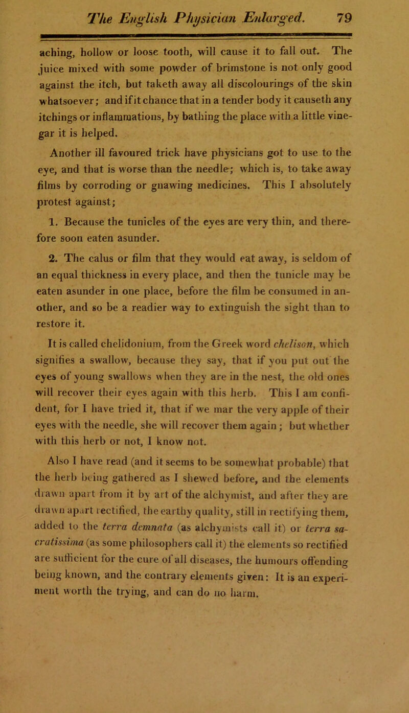 aching, hollow or loose tooth, will cause it to fall out. The juice mixed with some powder of brimstone is not only good against the itch, but taketh away all discolourings of the skin whatsoever; and if it chance that in a tender body it causeth any itchings or inflammations, by bathing the place with a little vine- gar it is helped. Another ill favoured trick have physicians got to use to the eye, and that is worse than the needle; which is, to take away films by corroding or gnawing medicines. This I absolutely protest against; 1. Because the tunicles of the eyes are very thin, and there- fore soon eaten asunder. 2. The calus or film that they would eat away, is seldom of an equal thickness in every place, and then the tunicle may be eaten asunder in one place, before the film be consumed in an- other, and so be a readier way to extinguish the sight than to restore it. It is called chelidonium, from the Greek word clielison, which signifies a swallow, because they say, that if you put out the eyes of young swallows when they are in the nest, the old ones will recover their eyes again with this herb. This I am confi- dent, for I have tried it, that if we mar the very apple of their eyes with the needle, she will recover them again; but whether with this herb or not, I know not. Also I have read (and it seems to be somewhat probable) that the herb being gathered as I shewed before, and the elements drawn apart from it by art of the alchymist, and after they are drawn apart rectified, the earthy quality, still in rectifying them, added to the terra demnata (as alchymists call it) or ierra sa- cratissima (as some philosophers call it) the elements so rectified are sufficient for the cure ol all diseases, the humours offendine beiitg known, and the contrary elements given: It is an experi- ment worth the trying, and can do no harm.