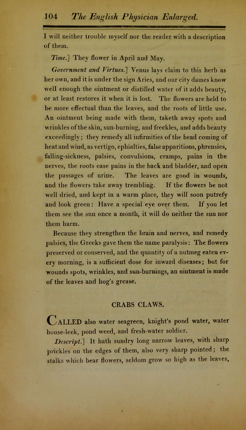 I will neither trouble myself nor the reader with a description of them. Time.] They flower in April and May. Government and Virtues.] Venus lays claim to this herb as her own, and it is under the sign Aries, and our city dames know well enough the ointment or distilled water of it adds beauty, or at least restores it when it is lost. The flowers are held to be more effectual than the leaves, and the roots of little use. An ointment being made with them, taketh away spots and wrinkles of the skin, sun-burning, and freckles, and adds beauty exceedingly; they remedy all infirmities of the head coming of heat and wind, as vertigo, ephialties, false apparitions, phrensies, falling-sickness, palsies, convulsions, cramps, pains in the nerves, the roots ease pains in the back and bladder, and open the passages of urine. The leaves are good in wounds, and the flowers take away trembling. If the flowers be not well dried, and kept in a warm place, they will soon putrefy and look green: Have a special eye over them. If you let them see the sun once a month, it will do neither the sun nor them harm. Because they strengthen the brain and nerves, and remedy palsies, the Greeks gave them the name paralysis: The flowers preserved or conserved, and the quantity of a nutmeg eaten ev- ery morning, is a sufficient dose for inward diseases; but for wounds spots, wrinkles, and sun-burnings, an ointment is made of the leaves and hog’s grease. CRABS CLAWS. (yALLED also water seagreen, knight's pond water, water house-leek, pond weed, and fresh-water soldier. Descript.] It hath sundry long narrow leaves, with sharp piickles on the edges of them, also very sharp pointed; the stalks which bear flowers, seldom grow so high as the leaves.