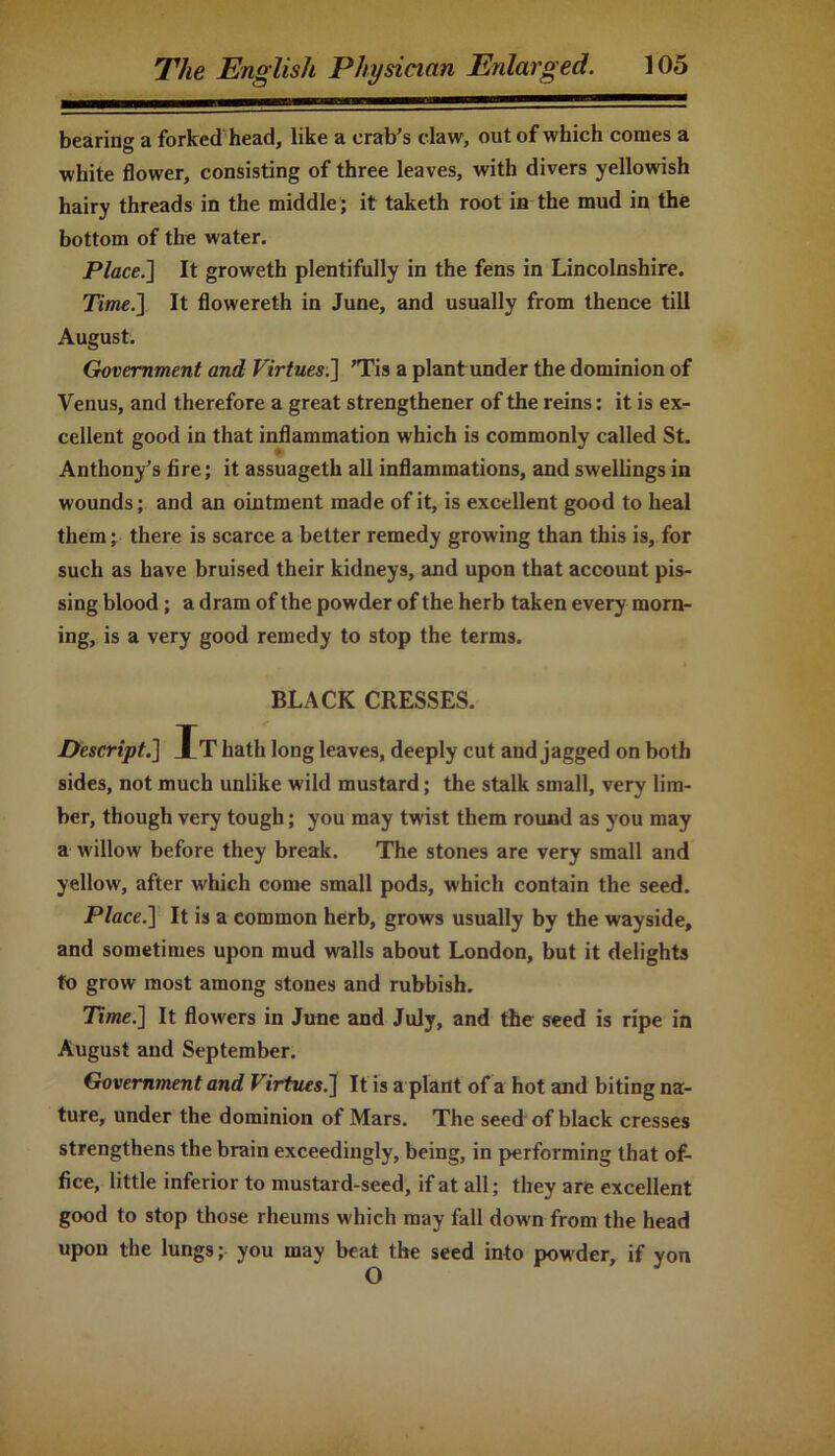 bearing a forked head, like a crab’s claw, out of which comes a white flower, consisting of three leaves, with divers yellowish hairy threads in the middle; it taketh root in the mud in the bottom of the water. Place.] It groweth plentifully in the fens in Lincolnshire. Time.] It flowereth in June, and usually from thence till August. Government and Virtues.] ’Tis a plant under the dominion of Venus, and therefore a great strengthener of the reins: it is ex- cellent good in that inflammation which is commonly called St. Anthony’s fire; it assuageth all inflammations, and swellings in wounds; and an ointment made of it, is excellent good to heal them; there is scarce a better remedy growing than this is, for such as have bruised their kidneys, and upon that account pis- sing blood; a dram of the powder of the herb taken every morn- ing, is a very good remedy to stop the terms. BLACK CRESSES. Descript.] It hath long leaves, deeply cut and jagged on both sides, not much unlike wild mustard; the stalk small, very lim- ber, though very tough; you may twist them round as you may a willow before they break. The stones are very small and yellow, after which come small pods, which contain the seed. Place.] It is a common herb, grows usually by the wayside, and sometimes upon mud walls about London, but it delights to grow most among stones and rubbish. Time.] It flowers in June and July, and the seed is ripe in August and September. Government and Virtues.] It is a plant of a hot and biting na- ture, under the dominion of Mars. The seed of black cresses strengthens the brain exceedingly, being, in performing that of- fice, little inferior to mustard-seed, if at all; they are excellent good to stop those rheums which may fall down from the head upon the lungs; you may beat the seed into powder, if yon