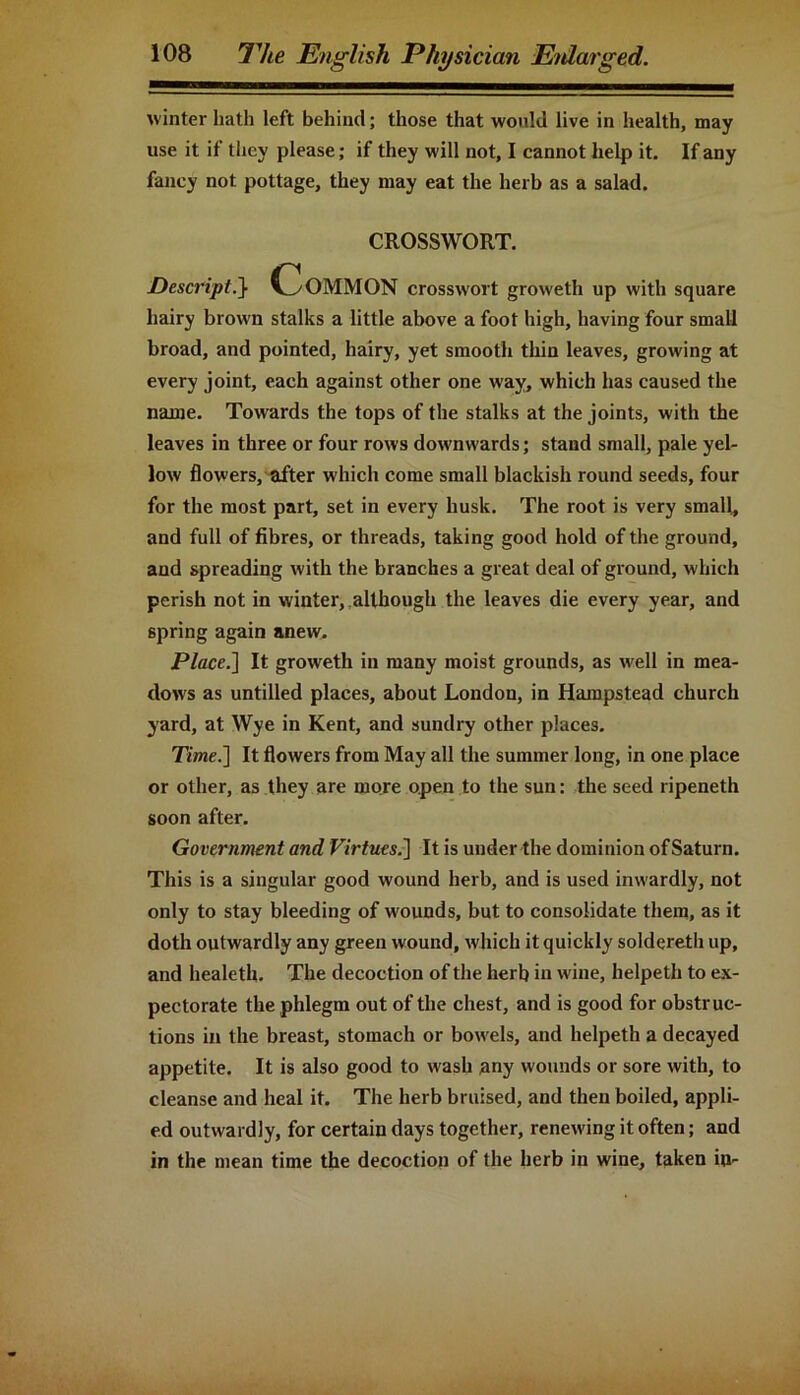 winter hath left behind; those that would live in health, may use it if they please; if they will not, I cannot help it. If any fancy not pottage, they may eat the herb as a salad. CROSSWORT. Descript.} Common crosswort groweth up with square hairy brown stalks a little above a foot high, having four small broad, and pointed, hairy, yet smooth thin leaves, growing at every joint, each against other one way, which has caused the name. Towards the tops of the stalks at the joints, with the leaves in three or four rows downwards; stand small, pale yel- low flowers, after which come small blackish round seeds, four for the most part, set in every husk. The root is very small, and full of fibres, or threads, taking good hold of the ground, and spreading with the branches a great deal of ground, which perish not in winter, although the leaves die every year, and spring again anew. Place.] It groweth in many moist grounds, as well in mea- dows as untilled places, about London, in Hampstead church yard, at Wye in Kent, and sundry other places. Time.] It flowers from May all the summer long, in one place or other, as they are more open to the sun: the seed ripeneth soon after. Government and Virtues.] It is under the dominion of Saturn. This is a singular good wound herb, and is used inwardly, not only to stay bleeding of wounds, but to consolidate them, as it doth outwardly any green wound, which it quickly soldereth up, and healeth. The decoction of the herb in wine, helpeth to ex- pectorate the phlegm out of the chest, and is good for obstruc- tions ill the breast, stomach or bowels, and helpeth a decayed appetite. It is also good to wash any wounds or sore with, to cleanse and heal it. The herb bruised, and then boiled, appli- ed outwardly, for certain days together, renewing it often; and in the mean time the decoction of the herb in wine, taken in-