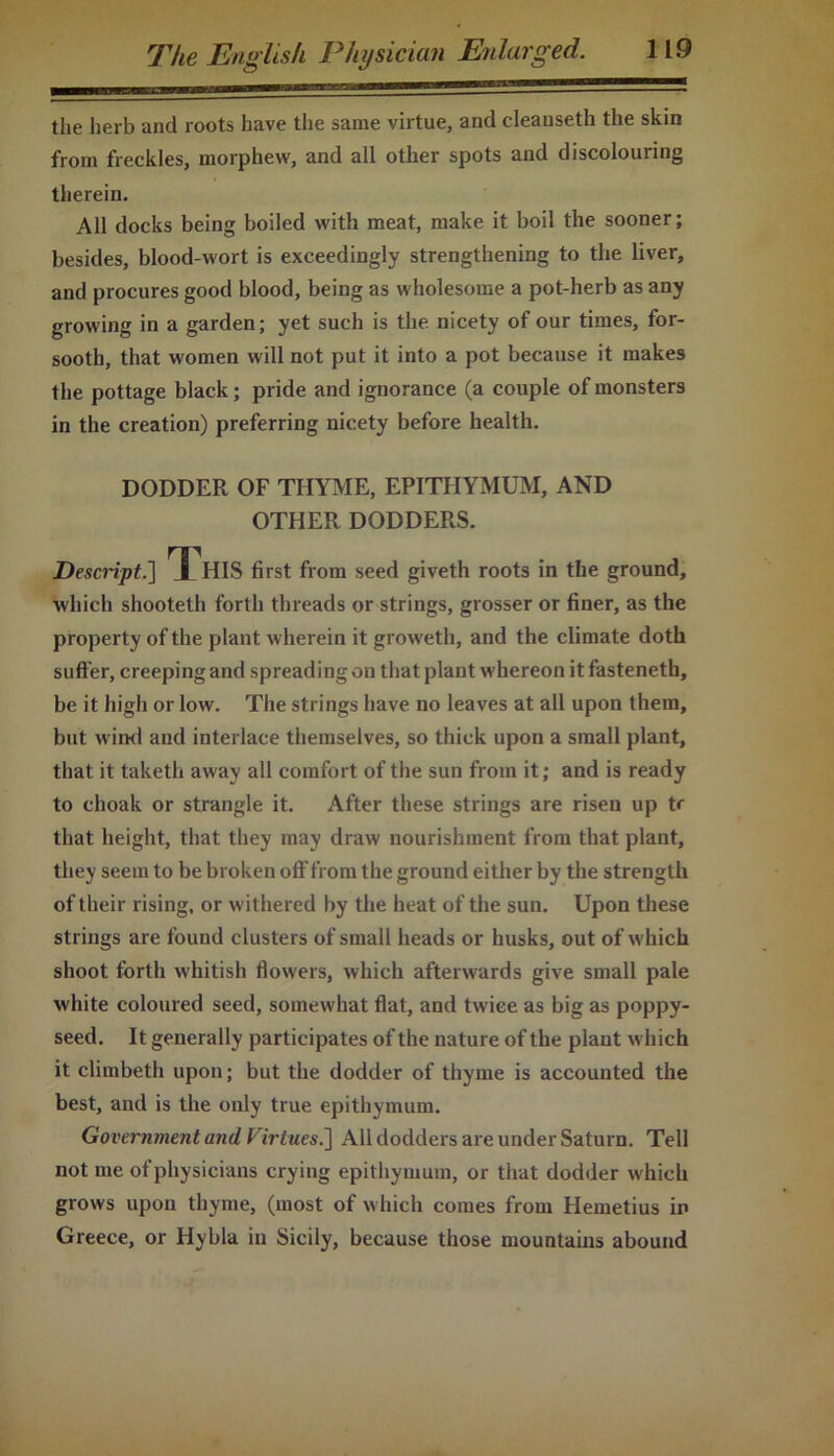 the herb and roots have the same virtue, and cleanseth the skin from freckles, morphew, and all other spots and discolouring therein. All docks being boiled with meat, make it boil the sooner; besides, blood-wort is exceedingly strengthening to the liver, and procures good blood, being as wholesome a pot-herb as any growing in a garden; yet such is the nicety of our times, for- sooth, that women will not put it into a pot because it makes the pottage black; pride and ignorance (a couple of monsters in the creation) preferring nicety before health. DODDER OF THYME, EPITIIYMUM, AND OTHER DODDERS. Descript.] This first from seed giveth roots in the ground, which shooteth forth threads or strings, grosser or finer, as the property of the plant wherein it groweth, and the climate doth suffer, creeping and spreading on that plant whereon it fasteneth, be it high or low. The strings have no leaves at all upon them, but wind and interlace themselves, so thick upon a small plant, that it taketli away all comfort of the sun from it; and is ready to choak or strangle it. After these strings are risen up tr that height, that they may draw nourishment from that plant, they seem to be broken off from the ground either by the strength of their rising, or withered by the heat of the sun. Upon these strings are found clusters of small heads or husks, out of which shoot forth whitish flowers, which afterwards give small pale white coloured seed, somewhat flat, and twice as big as poppy- seed. It generally participates of the nature of the plant which it climbeth upon; but the dodder of thyme is accounted the best, and is the only true epithymum. Government and Virtues.'] All dodders are under Saturn. Tell not me of physicians crying epithymum, or that dodder which grows upon thyme, (most of which comes from Hemetius in Greece, or Hybla in Sicily, because those mountains abound