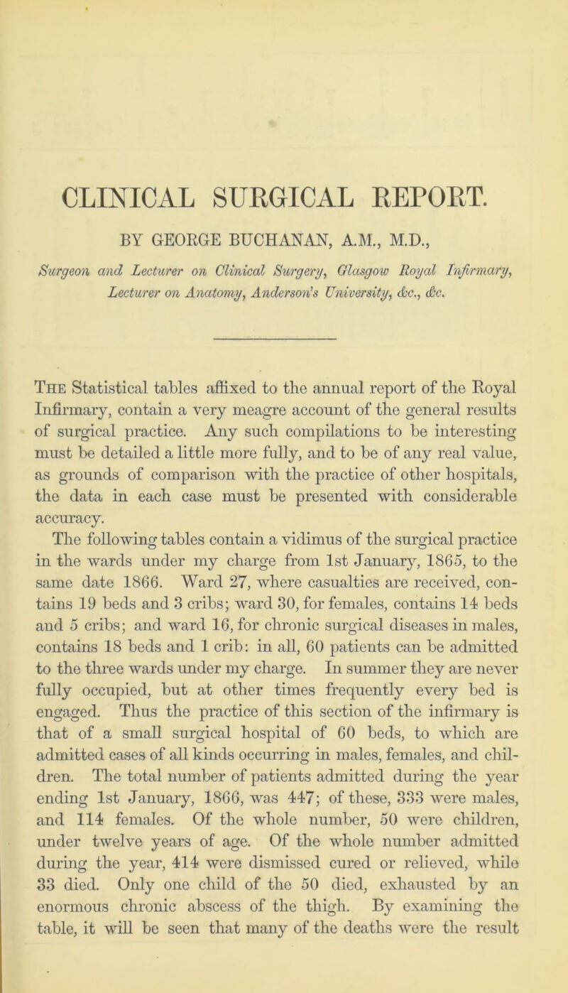 CLINICAL SURGICAL REPORT. BY GEOKGE BUCHANAN, A.M., M.D., Surgeon and Lecturer on Clinical Surgery, Glasgow Royal Infirmary, Lecturer on Anatomy, Anderson’s University, Ac., Ac. The Statistical tables affixed to the annual report of the Eoyal Infirmary, contain a very meagre account of the general results of surgical practice. Any such compilations to be interesting must be detailed a little more fidly, and to be of any real value, as grounds of comparison with the practice of other hospitals, the data in each case must be presented with considerable accuracy. The following tables contain a vidimus of the surgical practice in the wards under my charge from 1st Januar}’-, 1865, to the same date 1866. Ward 27, where casualties are received, con- tains 19 beds and 3 cribs; ward 80, for females, contains 14 beds and 5 cribs; and ward 16, for chronic surgical diseases in males, contains 18 beds and 1 crib: in all, 60 patients can be admitted to the three wards under my charge. In summer they are never fully occupied, but at otlier times frequently every bed is engaged. Thus the practice of this section of the infirmary is that of a small surgical hospital of 60 beds, to which are admitted cases of all kinds occurring in males, females, and chil- dren. The total number of patients admitted during the year ending 1st January, 1866, was 447; of these, 333 were males, and 114 females. Of the whole number, 50 were children, under twelve years of age. Of the whole number admitted during the year, 414 were dismissed cured or relieved, whilo 33 died. Only one child of the 50 died, exhausted by an enormous chronic abscess of the thigh. By examining the table, it will be seen that many of the deaths were the result