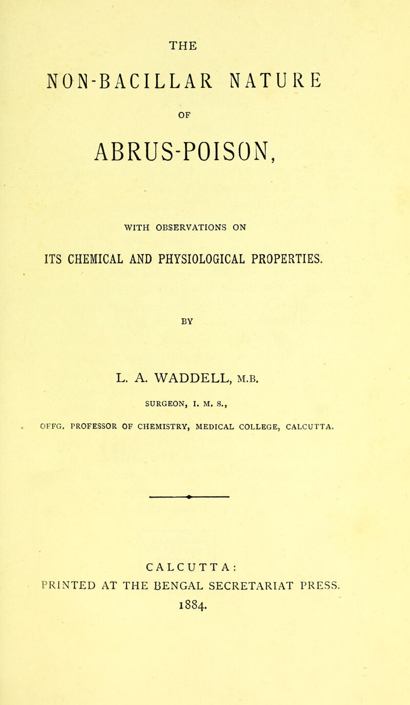 NON-BACILLAR NATURE OF ABRUS-POISON, WITH OBSERVATIONS ON ITS CHEMICAL AND PHYSIOLOGICAL PROPERTIES. BY L. A. WADDELL, m.b. SURGEON, I. M. S., OFFG. PROFESSOR OF CHEMISTRY, MEDICAL COLLEGE, CALCUTTA. CALCUTTA: PRINTED AT THE BENGAL SECRETARIAT PRESS.