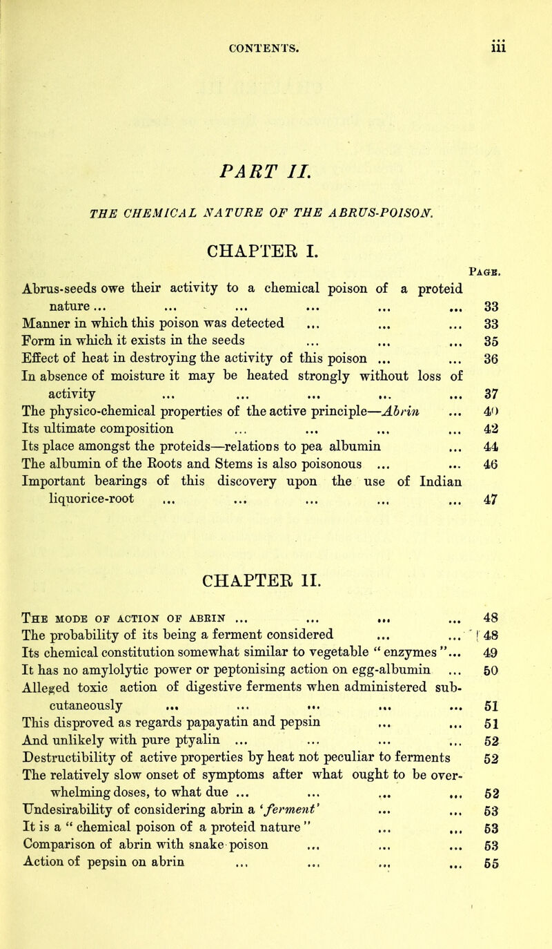 PART II. THE CHEMICAL NATURE OF THE ABRUS-P01S0N. CHAPTER I. Page, Abrus-seeds owe their activity to a chemical poison of a proteid nature... ... ... ... ... ... 33 Manner in which this poison was detected ... ... ... 33 Form in which it exists in the seeds ... ... ... 35 Effect of heat in destroying the activity of this poison ... ... 36 In absence of moisture it may be heated strongly without loss of activity ... ... ... ... ... 37 The physico-chemical properties of the active principle—Abrin ... 40 Its ultimate composition ... ... ... ... 42 Its place amongst the proteids—relations to pea albumin ... 44 The albumin of the Boots and Stems is also poisonous ... ... 46 Important bearings of this discovery upon the use of Indian liquorice-root ... ... ... ... ... 47 CHAPTER II. The mode of action of abrin ... ... ... ... 48 The probability of its being a ferment considered ... ... '! 48 Its chemical constitution somewhat similar to vegetable “ enzymes ”... 49 It has no amylolytic power or peptonising action on egg-albumin ... 50 Alleged toxic action of digestive ferments when administered sub- cutaneously ... ... ... ... ... 51 This disproved as regards papayatin and pepsin ... ... 51 And unlikely with pure ptyalin ... ... ... ... 52 Destructibility of active properties by heat not peculiar to ferments 52 The relatively slow onset of symptoms after what ought to be over- whelming doses, to what due ... ... ... ... 52 Undesirability of considering abrin a 'ferment' ... ... 53 It is a “ chemical poison of a proteid nature ” ... ... 63 Comparison of abrin with snake poison ... ... ... 63 Action of pepsin on abrin ... ... ... ... 55