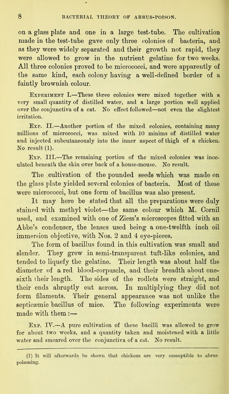 on a glass plate and one in a large test-tube. The cultivation made in the test-tube gave only three colonies of bacteria, and as they were widely separated and their growth not rapid, they were allowed to grow in the nutrient gelatine for two weeks. All three colonies proved to be micrococci, and were apparently of the same kind, each colony having a well-defined border of a faintly brownish colour. Experiment I.—These three colonies were mixed together with a very small quantity of distilled water, and a large portion well applied over the conjunctiva of a cat. No effect followed—not even the slightest irritation. Exp. II.—Another portion of the mixed colonies, containing many millions of micrococci, was mixed with 10 minims of distilled water and injected subcutaneously into the inner aspect of thigh of a chicken. No result (1). Exp. III.—The remaining portion of the mixed colonies was inoc- ulated beneath the skin over back of a house-mouse. No result. The cultivation of the pounded seeds which was made on the glass plate yielded several colonies of bacteria. Most of these were micrococci, but one form of bacillus was also present. It may here be stated that all the preparations were duly stained with methyl violet—the same colour which M. Cornil used, and examined with one of Ziess’s microscopes fitted with an Abbe’s condenser, the lenses used being a one-twelfth inch oil immersion objective, with Nos. 2 and 4 eye-pieces. The form of bacillus found in this cultivation was small and slender. They grew in semi-transparent tuft-like colonies, and tended to liquefy the gelatine. Their length was about half the diameter of a red blood-corpuscle, and their breadth about one- sixth their length. The sides of the rodlets were straight, and their ends abruptly cut across. In multiplying they did not form filaments. Their general appearance was not unlike the septicaemia bacillus of mice. The following experiments were made with them :— Exp. IV.—A. pure cultivation of these bacilli was allowed to grow for about two weeks, and a quantity taken and moistened with a little water and smeared over the conjunctiva of a cat. No result. (1) It will afterwards be shown that chickens are very susceptible to abrus- poisoning.