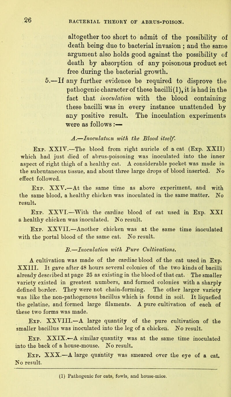 altogether too short to admit of the possibility of death being due to bacterial invasion ; and the same argument also holds good against the possibility of death by absorption of any poisonous product set free during the bacterial growth. 5.—If any further evidence be required to disprove the pathogenic character of these bacilli(l), it is had in the fact that inoculation with the blood containing these bacilli was in every instance unattended by any positive result. The inoculation experiments were as follows :— A.—Inoculation with the Blood itself. Exp. XXIV.—The blood from right auricle of a cat (Exp. XXII) which had just died of abrus-poisoning was inoculated into the inner aspect of right thigh of a healthy cat. A considerable pocket was made in the subcutaneous tissue, and about three large drops of blood inserted. No effect followed. Exp. XXV.—At the same time as above experiment, and with the same blood, a healthy chicken was inoculated in the same matter. No result. Exp. XXVI.—With the cardiac blood of cat used in Exp. XXI a healthy chicken was inoculated. No result. Exp. XXVII.—Another chicken was at the same time inoculated with the portal blood of the same cat. No result. B.—Inoculation with Bure Cultivations. A cultivation was made of the cardiac blood of the cat used in Exp. XXIII. It gave after 48 hours several colonies of the two kinds of bacilli already described at page 25 as existing in the blood of that cat. The smaller variety existed in greatest numbers, and formed colonies with a sharply defined border. They were not chain-forming. The other larger variety was like the non-pathogenous bacillus which is found in soil. It liquefied the gelatine, and formed large filaments. A pure cultivation of each of these two forms was made. Exp. XXVIII.—A large quantity of the pure cultivation of the smaller bacillus was inoculated into the leg of a chicken. No result. Exp. XXIX.-—A similar quantity was at the same time inoculated into the back of a house-mouse. No result. Exp. XXX.—A large quantity was smeared over the eye of a cat. No result. (1) Pathogenic for cats, fowls, and house-mice.