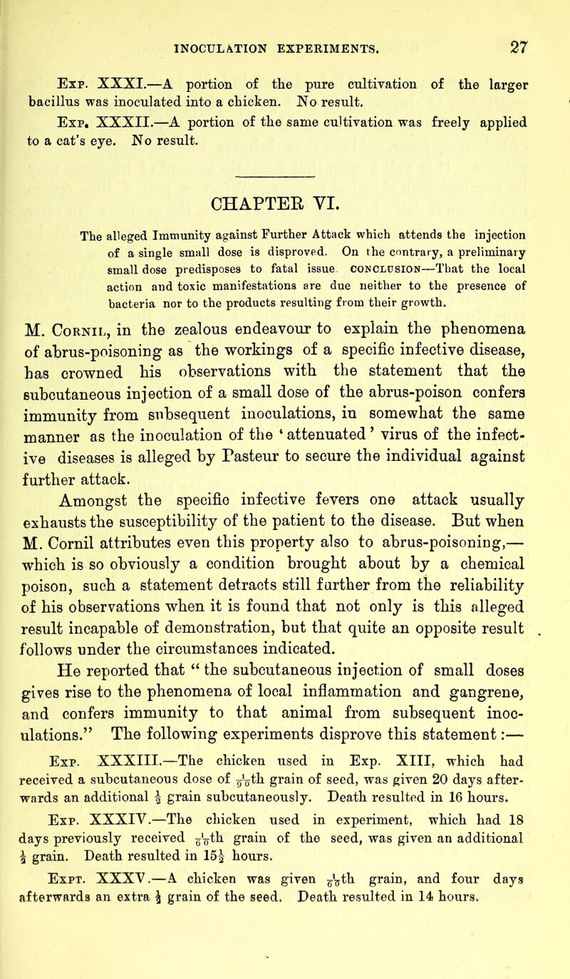 Exp. XXXI.—A portion of the pure cultivation of the larger bacillus was inoculated into a chicken. No result. Exp. XXXII.—A portion of the same cultivation was freely applied to a cat’s eye. No result. CHAPTER VI. The alleged Immunity against Further Attack which attends the injection of a single small dose is disproved. On the contrary, a preliminary small dose predisposes to fatal issue, conclusion—That the local action and toxic manifestations are due neither to the presence of bacteria nor to the products resulting from their growth. M. Cornil, in the zealous endeavour to explain the phenomena of abrus-poisoning as the workings of a specific infective disease, has crowned his observations with the statement that the subcutaneous injection of a small dose of the abrus-poison confers immunity from subsequent inoculations, in somewhat the same manner as the inoculation of the 4 attenuated ’ virus of the infect- ive diseases is alleged by Pasteur to secure the individual against further attack. Amongst the specific infective fevers one attack usually exhausts the susceptibility of the patient to the disease. But when M. Cornil attributes even this property also to abrus-poisoning,— which is so obviously a condition brought about by a chemical poison, such a statement detracts still further from the reliability of his observations when it is found that not only is this alleged result incapable of demonstration, but that quite an opposite result follows under the circumstances indicated. He reported that “ the subcutaneous injection of small doses gives rise to the phenomena of local inflammation and gangrene, and confers immunity to that animal from subsequent inoc- ulations.” The following experiments disprove this statement:— Exp. XXXIII.—The chicken used in Exp. XIII, which had received a subcutaneous dose of gVth grain of seed, was given 20 days after- wards an additional ^ grain subcutaneously. Death resulted in 16 hours. Exp. XXXIV.—The chicken used in experiment, which had 18 days previously received F’oth grain of the seed, was given an additional ^ grain. Death resulted in 15| hours. Expt. XXXV.—A chicken was given ^th grain, and four days afterwards an extra ^ grain of the seed. Death resulted in 14 hours.